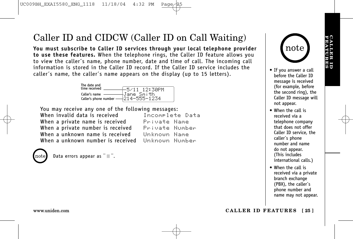 CALLER IDFEATURESCALLER ID FEATURES [ 25 ]www.uniden.com•If you answer a callbefore the Caller IDmessage is received(for example, beforethe second ring), theCaller ID message willnot appear.•When the call isreceived via a telephone companythat does not offerCaller ID service, thecaller´s phone number and name do not appear. (This includes international calls.)•When the call isreceived via a privatebranch exchange(PBX), the caller´sphone number andname may not appear.Caller ID and CIDCW (Caller ID on Call Waiting)You must subscribe to Caller ID services through your local telephone providerto use these features. When the telephone rings, the Caller ID feature allows youto view the caller´s name, phone number, date and time of call. The incoming callinformation is stored in the Caller ID record. If the Caller ID service includes thecaller´s name, the caller´s name appears on the display (up to 15 letters).You may receive any one of the following messages:When invalid data is received Incomplete DataWhen a private name is received Private NameWhen a private number is received  Private NumberWhen a unknown name is received Unknown NameWhen a unknown number is received  Unknown Number 5/11 12:30PM Jane Smith214-555-1234The date andtime receivedCaller&apos;s nameCaller&apos;s phone numberData errors appear as ¨¨.UC009BH_EXAI5580_ENG_1118  11/18/04  4:32 PM  Page 25