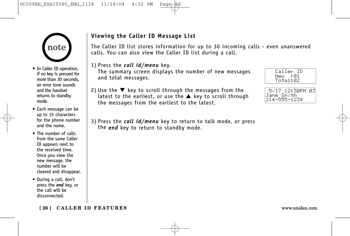 CALLER ID FEATURES[ 26 ] www.uniden.comViewing the Caller ID Message ListThe Caller ID list stores information for up to 30 incoming calls - even unansweredcalls. You can also view the Caller ID list during a call.1) Press the call id/menu key.The summary screen displays the number of new messagesand total messages.2) Use the ▼key to scroll through the messages from thelatest to the earliest, or use the ▲key to scroll throughthe messages from the earliest to the latest.3) Press the call id/menu key to return to talk mode, or pressthe end key to return to standby mode.   Caller ID   New  :01   Total:02 5/17 12:30PM 03Jane Smith214-555-1234•In Caller ID operation,if no key is pressed formore than 30 seconds,an error tone soundsand the handsetreturns to standbymode.•Each message can beup to 15 charactersfor the phone numberand the name.•The number of callsfrom the same CallerID appears next tothe received time.Once you view thenew message, thenumber will becleared and disappear.•During a call, don&apos;tpress the end key, orthe call will bedisconnected.UC009BH_EXAI5580_ENG_1118  11/18/04  4:32 PM  Page 26
