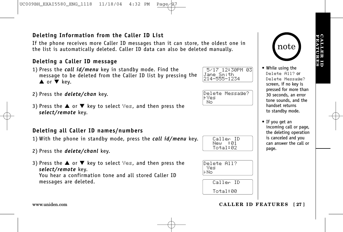 CALLER IDFEATURESCALLER ID FEATURES [ 27 ]www.uniden.com•While using theDelete All? orDelete Message?screen, if no key ispressed for more than30 seconds, an errortone sounds, and thehandset returns to standby mode.•If you get an incoming call or page,the deleting operationis canceled and youcan answer the call orpage.Deleting Information from the Caller ID ListIf the phone receives more Caller ID messages than it can store, the oldest one inthe list is automatically deleted. Caller ID data can also be deleted manually.Deleting a Caller ID message1) Press the call id/menu key in standby mode. Find the message to be deleted from the Caller ID list by pressing the▲or ▼key.2) Press the delete/chan key.3) Press the ▲or ▼key to select Yes, and then press theselect/remote key.Deleting all Caller ID names/numbers1) With the phone in standby mode, press the call id/menu key.2) Press the delete/chanl key.3) Press the ▲or ▼key to select Yes, and then press theselect/remote key.You hear a confirmation tone and all stored Caller ID messages are deleted. 5/17 12:30PM 03Jane Smith214-555-1234Delete Message? Yes No   Caller ID   New  :01   Total:02   Caller ID      Total:00Delete All? Yes NoUC009BH_EXAI5580_ENG_1118  11/18/04  4:32 PM  Page 27