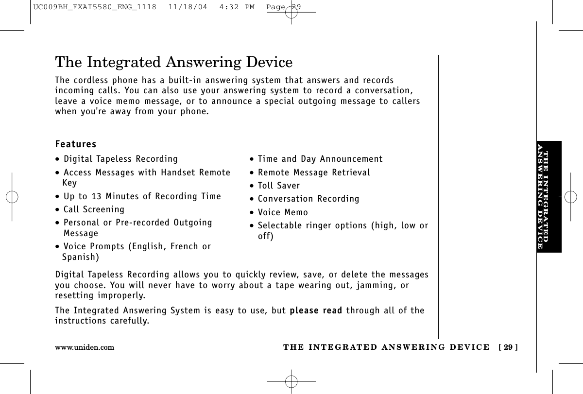 THE INTEGRATEDANSWERING DEVICETHE INTEGRATED ANSWERING DEVICE [ 29 ]www.uniden.comDigital Tapeless Recording allows you to quickly review, save, or delete the messagesyou choose. You will never have to worry about a tape wearing out, jamming, orresetting improperly.The Integrated Answering System is easy to use, but please read through all of theinstructions carefully.•Digital Tapeless Recording•Access Messages with Handset RemoteKey•Up to 13 Minutes of Recording Time•Call Screening•Personal or Pre-recorded OutgoingMessage•Voice Prompts (English, French orSpanish)•Time and Day Announcement•Remote Message Retrieval•Toll Saver•Conversation Recording•Voice Memo•Selectable ringer options (high, low oroff)The Integrated Answering DeviceThe cordless phone has a built-in answering system that answers and records incoming calls. You can also use your answering system to record a conversation,leave a voice memo message, or to announce a special outgoing message to callerswhen you&apos;re away from your phone.FeaturesUC009BH_EXAI5580_ENG_1118  11/18/04  4:32 PM  Page 29