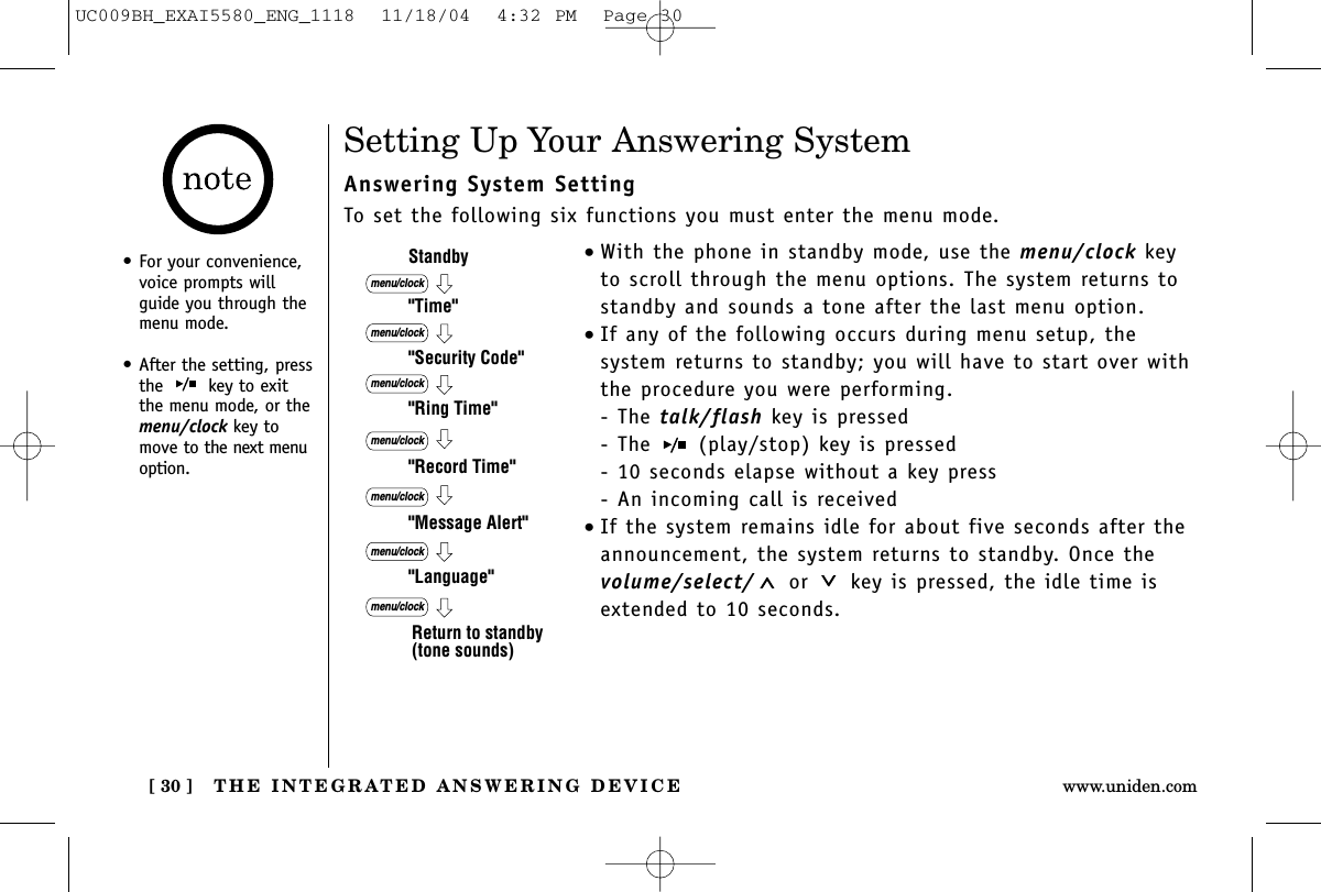 THE INTEGRATED ANSWERING DEVICE[ 30 ] www.uniden.comSetting Up Your Answering SystemAnswering System SettingTo set the following six functions you must enter the menu mode.•With the phone in standby mode, use the menu/clock keyto scroll through the menu options. The system returns tostandby and sounds a tone after the last menu option.•If any of the following occurs during menu setup, the system returns to standby; you will have to start over withthe procedure you were performing.- The talk/flash key is pressed- The  (play/stop) key is pressed- 10 seconds elapse without a key press- An incoming call is received•If the system remains idle for about five seconds after theannouncement, the system returns to standby. Once thevolume/select/ or key is pressed, the idle time isextended to 10 seconds.&quot;Time&quot;Standby&quot;Security Code&quot;&quot;Ring Time&quot;&quot;Record Time&quot;&quot;Language&quot;menu/clockmenu/clockmenu/clockmenu/clock&quot;Message Alert&quot;menu/clockmenu/clockmenu/clockReturn to standby (tone sounds)•For your convenience,voice prompts willguide you through themenu mode.•After the setting, pressthe  key to exitthe menu mode, or themenu/clock key tomove to the next menuoption.UC009BH_EXAI5580_ENG_1118  11/18/04  4:32 PM  Page 30