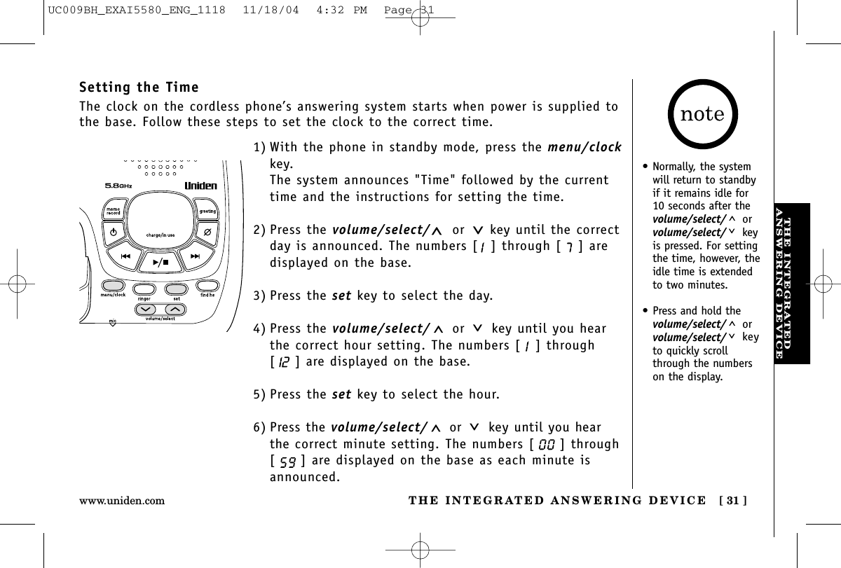 THE INTEGRATEDANSWERING DEVICETHE INTEGRATED ANSWERING DEVICE [ 31 ]www.uniden.com•Normally, the systemwill return to standbyif it remains idle for10 seconds after thevolume/select/ orvolume/select/ keyis pressed. For settingthe time, however, theidle time is extendedto two minutes.•Press and hold thevolume/select/ orvolume/select/ keyto quickly scrollthrough the numberson the display.Setting the TimeThe clock on the cordless phone’s answering system starts when power is supplied tothe base. Follow these steps to set the clock to the correct time.1) With the phone in standby mode, press the menu/clockkey.The system announces &quot;Time&quot; followed by the currenttime and the instructions for setting the time. 2) Press the volume/select/ or key until the correctday is announced. The numbers [ ] through [ ] aredisplayed on the base.3) Press the set key to select the day.4) Press the volume/select/ or key until you hearthe correct hour setting. The numbers [ ] through[ ] are displayed on the base.5) Press the set key to select the hour.6) Press the volume/select/ or key until you hearthe correct minute setting. The numbers [ ] through[ ] are displayed on the base as each minute isannounced.UC009BH_EXAI5580_ENG_1118  11/18/04  4:32 PM  Page 31