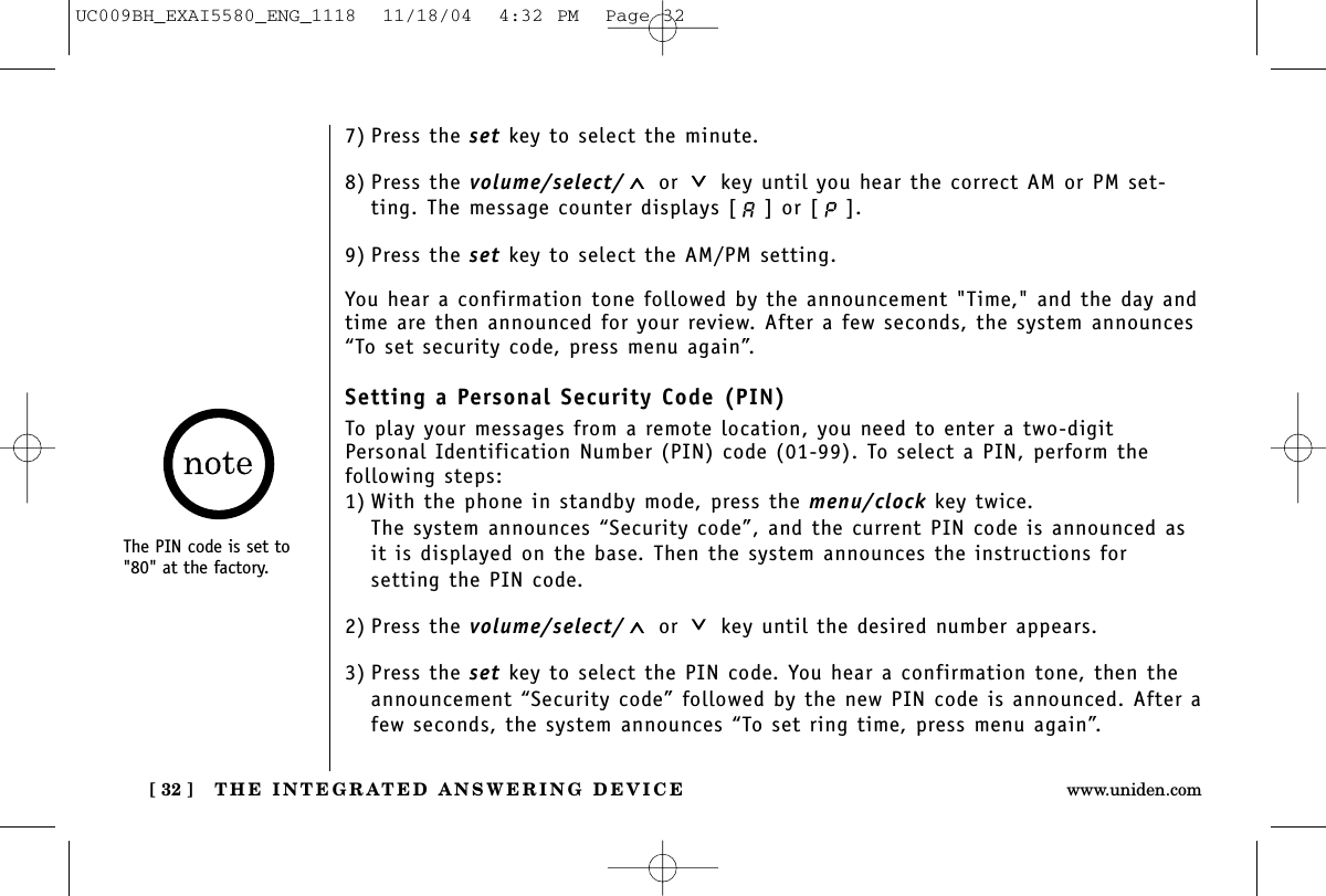 THE INTEGRATED ANSWERING DEVICE[ 32 ] www.uniden.com7) Press the set key to select the minute.8) Press the volume/select/ or key until you hear the correct AM or PM set-ting. The message counter displays [ ] or [ ]. 9) Press the set key to select the AM/PM setting.You hear a confirmation tone followed by the announcement &quot;Time,&quot; and the day andtime are then announced for your review. After a few seconds, the system announces“To set security code, press menu again”.Setting a Personal Security Code (PIN)To play your messages from a remote location, you need to enter a two-digitPersonal Identification Number (PIN) code (01-99). To select a PIN, perform the following steps: 1) With the phone in standby mode, press the menu/clock key twice.The system announces “Security code”, and the current PIN code is announced asit is displayed on the base. Then the system announces the instructions for setting the PIN code.2) Press the volume/select/ or key until the desired number appears.3) Press the set key to select the PIN code. You hear a confirmation tone, then theannouncement “Security code” followed by the new PIN code is announced. After afew seconds, the system announces “To set ring time, press menu again”.The PIN code is set to&quot;80&quot; at the factory.UC009BH_EXAI5580_ENG_1118  11/18/04  4:32 PM  Page 32