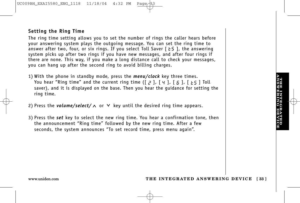 THE INTEGRATEDANSWERING DEVICETHE INTEGRATED ANSWERING DEVICE [ 33 ]www.uniden.comSetting the Ring TimeThe ring time setting allows you to set the number of rings the caller hears beforeyour answering system plays the outgoing message. You can set the ring time toanswer after two, four, or six rings. If you select Toll Saver [ ], the answeringsystem picks up after two rings if you have new messages, and after four rings ifthere are none. This way, if you make a long distance call to check your messages,you can hang up after the second ring to avoid billing charges.1) With the phone in standby mode, press the menu/clock key three times.You hear “Ring time” and the current ring time ([ ], [ ], [ ], [ ] Tollsaver), and it is displayed on the base. Then you hear the guidance for setting thering time.2) Press the volume/select/ or key until the desired ring time appears.3) Press the set key to select the new ring time. You hear a confirmation tone, thenthe announcement “Ring time” followed by the new ring time. After a few seconds, the system announces “To set record time, press menu again”.UC009BH_EXAI5580_ENG_1118  11/18/04  4:32 PM  Page 33