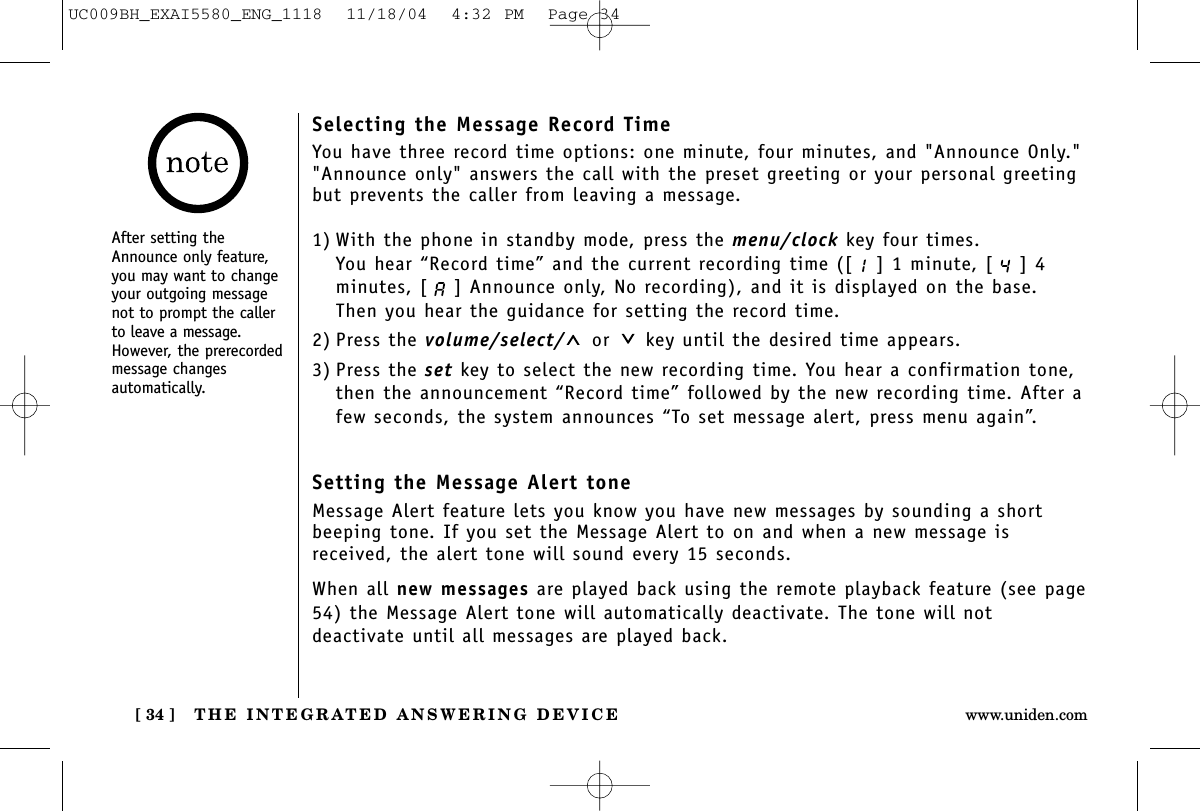 THE INTEGRATED ANSWERING DEVICE[ 34 ] www.uniden.comSelecting the Message Record TimeYou have three record time options: one minute, four minutes, and &quot;Announce Only.&quot;&quot;Announce only&quot; answers the call with the preset greeting or your personal greetingbut prevents the caller from leaving a message.1) With the phone in standby mode, press the menu/clock key four times.You hear “Record time” and the current recording time ([ ] 1 minute, [ ] 4minutes, [ ] Announce only, No recording), and it is displayed on the base. Then you hear the guidance for setting the record time.2) Press the volume/select/ or key until the desired time appears.3) Press the set key to select the new recording time. You hear a confirmation tone,then the announcement “Record time” followed by the new recording time. After afew seconds, the system announces “To set message alert, press menu again”.Setting the Message Alert toneMessage Alert feature lets you know you have new messages by sounding a shortbeeping tone. If you set the Message Alert to on and when a new message isreceived, the alert tone will sound every 15 seconds.When all new messages are played back using the remote playback feature (see page54) the Message Alert tone will automatically deactivate. The tone will notdeactivate until all messages are played back.After setting theAnnounce only feature,you may want to changeyour outgoing messagenot to prompt the callerto leave a message.However, the prerecordedmessage changesautomatically.UC009BH_EXAI5580_ENG_1118  11/18/04  4:32 PM  Page 34