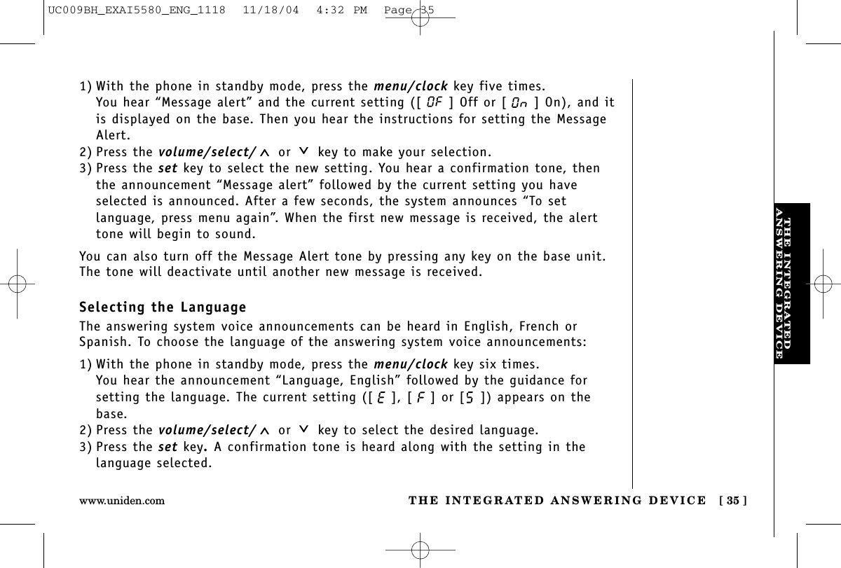 THE INTEGRATEDANSWERING DEVICETHE INTEGRATED ANSWERING DEVICE [ 35 ]www.uniden.com1) With the phone in standby mode, press the menu/clock key five times.You hear “Message alert” and the current setting ([ ] Off or [ ] On), and itis displayed on the base. Then you hear the instructions for setting the MessageAlert.2) Press the volume/select/ or key to make your selection.3) Press the set key to select the new setting. You hear a confirmation tone, thenthe announcement “Message alert” followed by the current setting you haveselected is announced. After a few seconds, the system announces “To setlanguage, press menu again”. When the first new message is received, the alerttone will begin to sound.You can also turn off the Message Alert tone by pressing any key on the base unit.The tone will deactivate until another new message is received.Selecting the LanguageThe answering system voice announcements can be heard in English, French orSpanish. To choose the language of the answering system voice announcements:1) With the phone in standby mode, press the menu/clock key six times.You hear the announcement “Language, English” followed by the guidance forsetting the language. The current setting ([ ], [ ] or [ ]) appears on thebase.2) Press the volume/select/ or key to select the desired language.3) Press the set key.A confirmation tone is heard along with the setting in the language selected.UC009BH_EXAI5580_ENG_1118  11/18/04  4:32 PM  Page 35