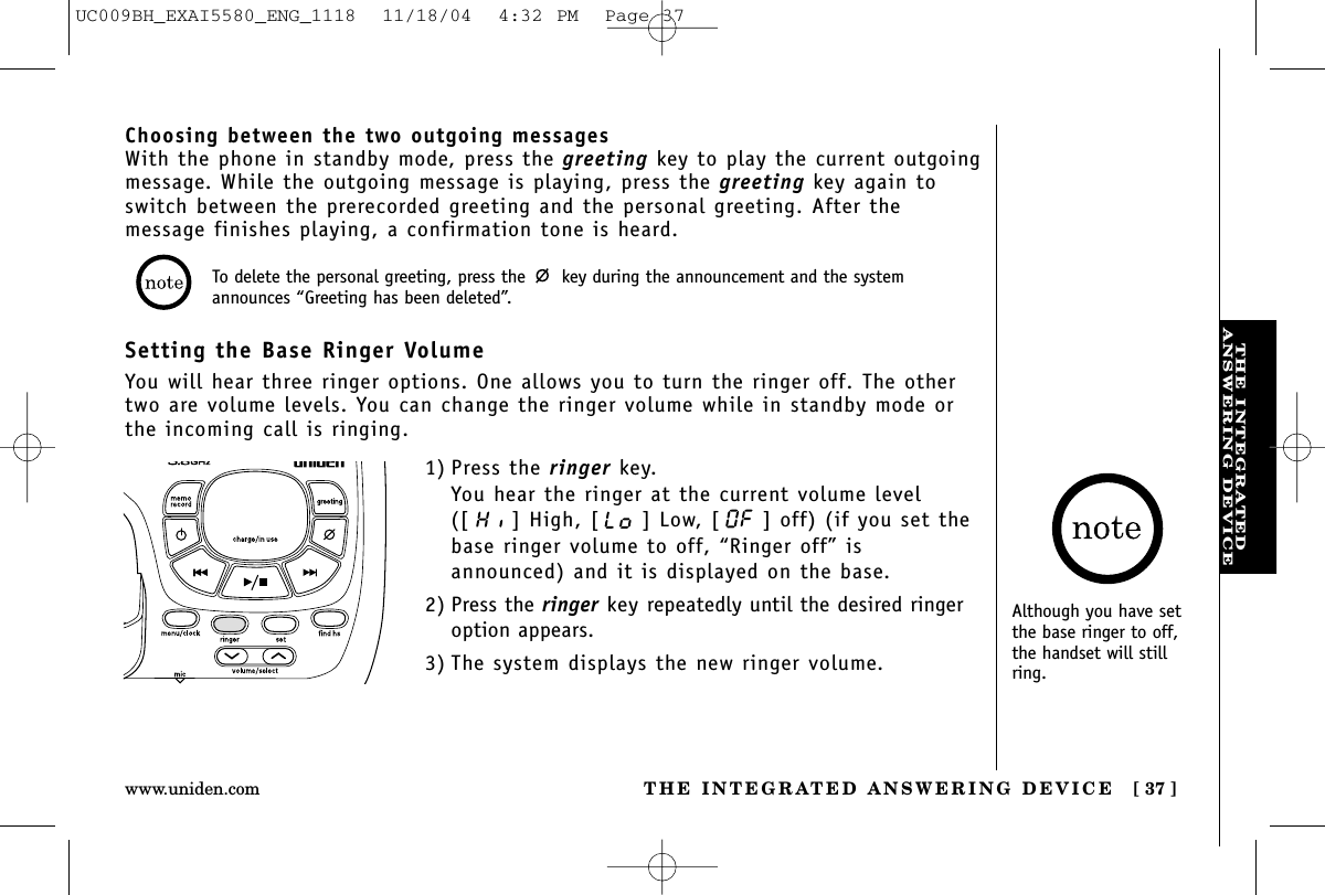 THE INTEGRATEDANSWERING DEVICETHE INTEGRATED ANSWERING DEVICE [ 37 ]www.uniden.comAlthough you have setthe base ringer to off,the handset will stillring.Choosing between the two outgoing messagesWith the phone in standby mode, press the greeting key to play the current outgoingmessage. While the outgoing message is playing, press the greeting key again toswitch between the prerecorded greeting and the personal greeting. After themessage finishes playing, a confirmation tone is heard.Setting the Base Ringer VolumeYou will hear three ringer options. One allows you to turn the ringer off. The othertwo are volume levels. You can change the ringer volume while in standby mode orthe incoming call is ringing.1) Press the ringer key.You hear the ringer at the current volume level([ ] High, [ ] Low, [ ] off) (if you set thebase ringer volume to off, “Ringer off” isannounced) and it is displayed on the base.2) Press the ringer key repeatedly until the desired ringeroption appears.3) The system displays the new ringer volume.To delete the personal greeting, press the  key during the announcement and the systemannounces “Greeting has been deleted”.UC009BH_EXAI5580_ENG_1118  11/18/04  4:32 PM  Page 37