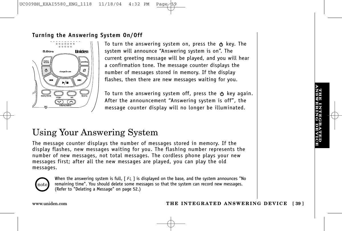 THE INTEGRATEDANSWERING DEVICETHE INTEGRATED ANSWERING DEVICE [ 39 ]www.uniden.comUsing Your Answering SystemThe message counter displays the number of messages stored in memory. If the display flashes, new messages waiting for you. The flashing number represents thenumber of new messages, not total messages. The cordless phone plays your newmessages first; after all the new messages are played, you can play the old messages.When the answering system is full, [ ] is displayed on the base, and the system announces &quot;Noremaining time&quot;. You should delete some messages so that the system can record new messages.(Refer to &quot;Deleting a Message&quot; on page 52.)Turning the Answering System On/OffTo turn the answering system on, press the  key. Thesystem will announce “Answering system is on”. The current greeting message will be played, and you will heara confirmation tone. The message counter displays thenumber of messages stored in memory. If the display flashes, then there are new messages waiting for you. To turn the answering system off, press the  key again.After the announcement “Answering system is off”, themessage counter display will no longer be illuminated.UC009BH_EXAI5580_ENG_1118  11/18/04  4:32 PM  Page 39