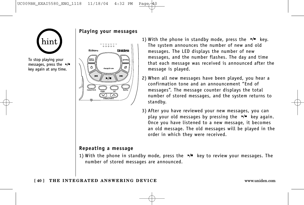 THE INTEGRATED ANSWERING DEVICE[ 40 ] www.uniden.comPlaying your messages1) With the phone in standby mode, press the  key. The system announces the number of new and oldmessages. The LED displays the number of newmessages, and the number flashes. The day and timethat each message was received is announced after themessage is played.2) When all new messages have been played, you hear aconfirmation tone and an announcement “End ofmessages”. The message counter displays the totalnumber of stored messages, and the system returns tostandby.3) After you have reviewed your new messages, you canplay your old messages by pressing the  key again.Once you have listened to a new message, it becomesan old message. The old messages will be played in theorder in which they were received.Repeating a message1) With the phone in standby mode, press the  key to review your messages. Thenumber of stored messages are announced.To stop playing yourmessages, press the key again at any time.UC009BH_EXAI5580_ENG_1118  11/18/04  4:32 PM  Page 40