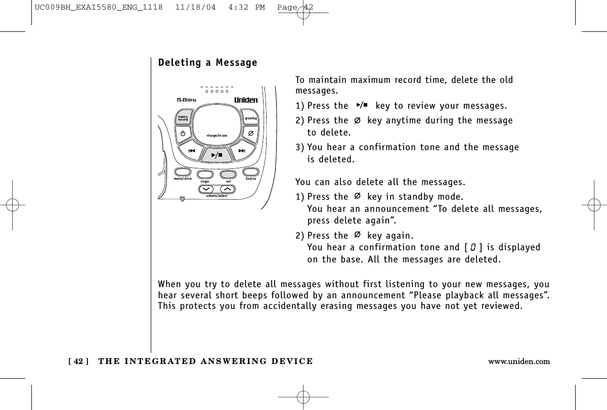 THE INTEGRATED ANSWERING DEVICE[ 42 ] www.uniden.comDeleting a MessageTo maintain maximum record time, delete the old messages.1) Press the  key to review your messages.2) Press the  key anytime during the message to delete.3) You hear a confirmation tone and the message is deleted.You can also delete all the messages.1) Press the  key in standby mode.You hear an announcement “To delete all messages, press delete again”.2) Press the  key again.You hear a confirmation tone and [ ] is displayedon the base. All the messages are deleted.When you try to delete all messages without first listening to your new messages, youhear several short beeps followed by an announcement “Please playback all messages”.This protects you from accidentally erasing messages you have not yet reviewed.UC009BH_EXAI5580_ENG_1118  11/18/04  4:32 PM  Page 42