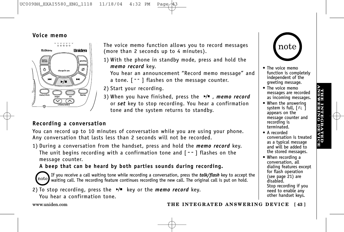 THE INTEGRATEDANSWERING DEVICETHE INTEGRATED ANSWERING DEVICE [ 43 ]www.uniden.comVoice memoThe voice memo function allows you to record messages(more than 2 seconds up to 4 minutes).1) With the phone in standby mode, press and hold thememo record key.You hear an announcement “Record memo message” anda tone. [ ] flashes on the message counter.2) Start your recording.3) When you have finished, press the  , memo recordor set key to stop recording. You hear a confirmationtone and the system returns to standby.Recording a conversationYou can record up to 10 minutes of conversation while you are using your phone.Any conversation that lasts less than 2 seconds will not be recorded.1) During a conversation from the handset, press and hold the memo record key. The unit begins recording with a confirmation tone and [ ] flashes on themessage counter.A beep that can be heard by both parties sounds during recording.2) To stop recording, press the  key or the memo record key.You hear a confirmation tone.If you receive a call waiting tone while recording a conversation, press the talk/flash key to accept the waiting call. The recording feature continues recording the new call. The original call is put on hold.•The voice memo function is completelyindependent of thegreeting message.•The voice memo messages are recordedas incoming messages.•When the answeringsystem is full, [ ]appears on themessage counter andrecording isterminated.•A recorded conversation is treatedas a typical messageand will be added tothe stored messages.•When recording a conversation, all dialing features exceptfor flash operation(see page 21) aredisabled. Stop recording if youneed to enable anyother handset keys.UC009BH_EXAI5580_ENG_1118  11/18/04  4:32 PM  Page 43