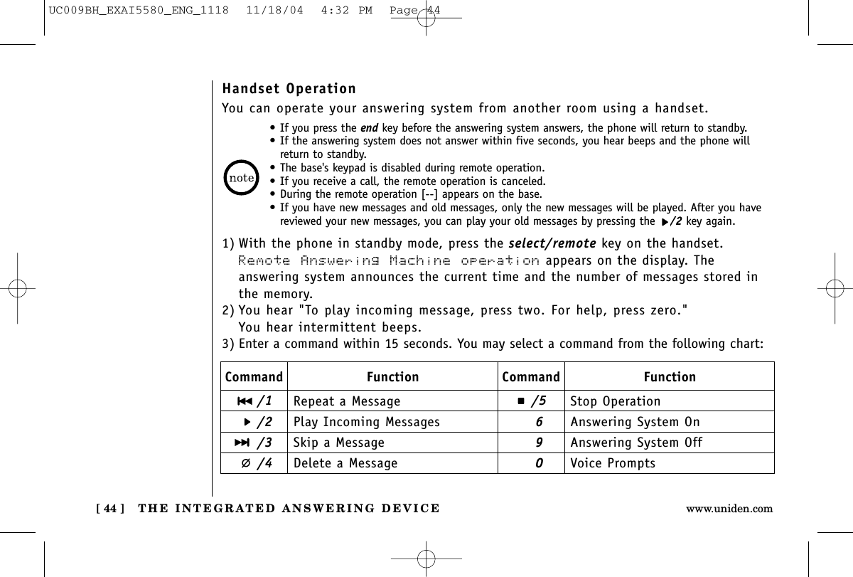 THE INTEGRATED ANSWERING DEVICE[ 44 ] www.uniden.comHandset OperationYou can operate your answering system from another room using a handset.•If you press the end key before the answering system answers, the phone will return to standby.•If the answering system does not answer within five seconds, you hear beeps and the phone willreturn to standby.•The base&apos;s keypad is disabled during remote operation.•If you receive a call, the remote operation is canceled.•During the remote operation [--] appears on the base.•If you have new messages and old messages, only the new messages will be played. After you havereviewed your new messages, you can play your old messages by pressing the  /2 key again.1) With the phone in standby mode, press the select/remote key on the handset.Remote Answering Machine operation appears on the display. The answering system announces the current time and the number of messages stored inthe memory.2) You hear &quot;To play incoming message, press two. For help, press zero.&quot;You hear intermittent beeps.3) Enter a command within 15 seconds. You may select a command from the following chart:Command/1/2/3/4/5690Function Command FunctionRepeat a MessagePlay Incoming MessagesSkip a MessageDelete a MessageStop OperationAnswering System OnAnswering System OffVoice PromptsUC009BH_EXAI5580_ENG_1118  11/18/04  4:32 PM  Page 44