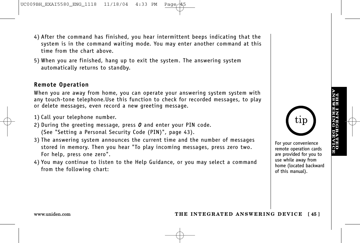 THE INTEGRATEDANSWERING DEVICETHE INTEGRATED ANSWERING DEVICE [ 45 ]www.uniden.comFor your convenienceremote operation cardsare provided for you touse while away fromhome (located backwardof this manual).1) Call your telephone number.2) During the greeting message, press 0and enter your PIN code. (See &quot;Setting a Personal Security Code (PIN)&quot;, page 43).3) The answering system announces the current time and the number of messagesstored in memory. Then you hear &quot;To play incoming messages, press zero two. For help, press one zero&quot;.4) You may continue to listen to the Help Guidance, or you may select a commandfrom the following chart:4) After the command has finished, you hear intermittent beeps indicating that thesystem is in the command waiting mode. You may enter another command at thistime from the chart above.5) When you are finished, hang up to exit the system. The answering system automatically returns to standby.Remote OperationWhen you are away from home, you can operate your answering system system withany touch-tone telephone.Use this function to check for recorded messages, to playor delete messages, even record a new greeting message.UC009BH_EXAI5580_ENG_1118  11/18/04  4:33 PM  Page 45