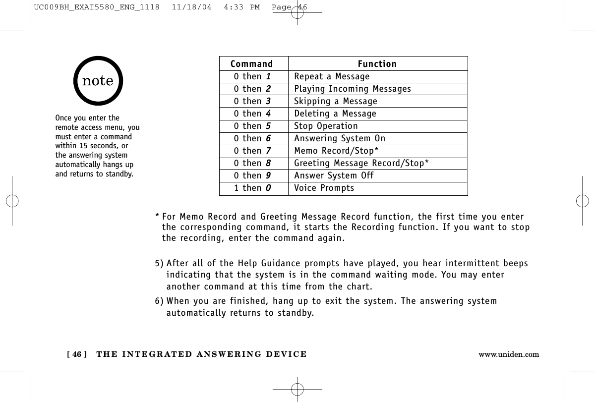 THE INTEGRATED ANSWERING DEVICE[ 46 ] www.uniden.comCommand Function0 then 1Repeat a Message0 then 2Playing Incoming Messages0 then 3Skipping a Message0 then 4Deleting a Message0 then 5Stop Operation0 then 6Answering System On0 then 7Memo Record/Stop*0 then 8Greeting Message Record/Stop*0 then 9Answer System Off1 then 0Voice PromptsOnce you enter theremote access menu, youmust enter a commandwithin 15 seconds, orthe answering systemautomatically hangs upand returns to standby.* For Memo Record and Greeting Message Record function, the first time you enterthe corresponding command, it starts the Recording function. If you want to stopthe recording, enter the command again.5) After all of the Help Guidance prompts have played, you hear intermittent beepsindicating that the system is in the command waiting mode. You may enter another command at this time from the chart.6) When you are finished, hang up to exit the system. The answering system automatically returns to standby.UC009BH_EXAI5580_ENG_1118  11/18/04  4:33 PM  Page 46