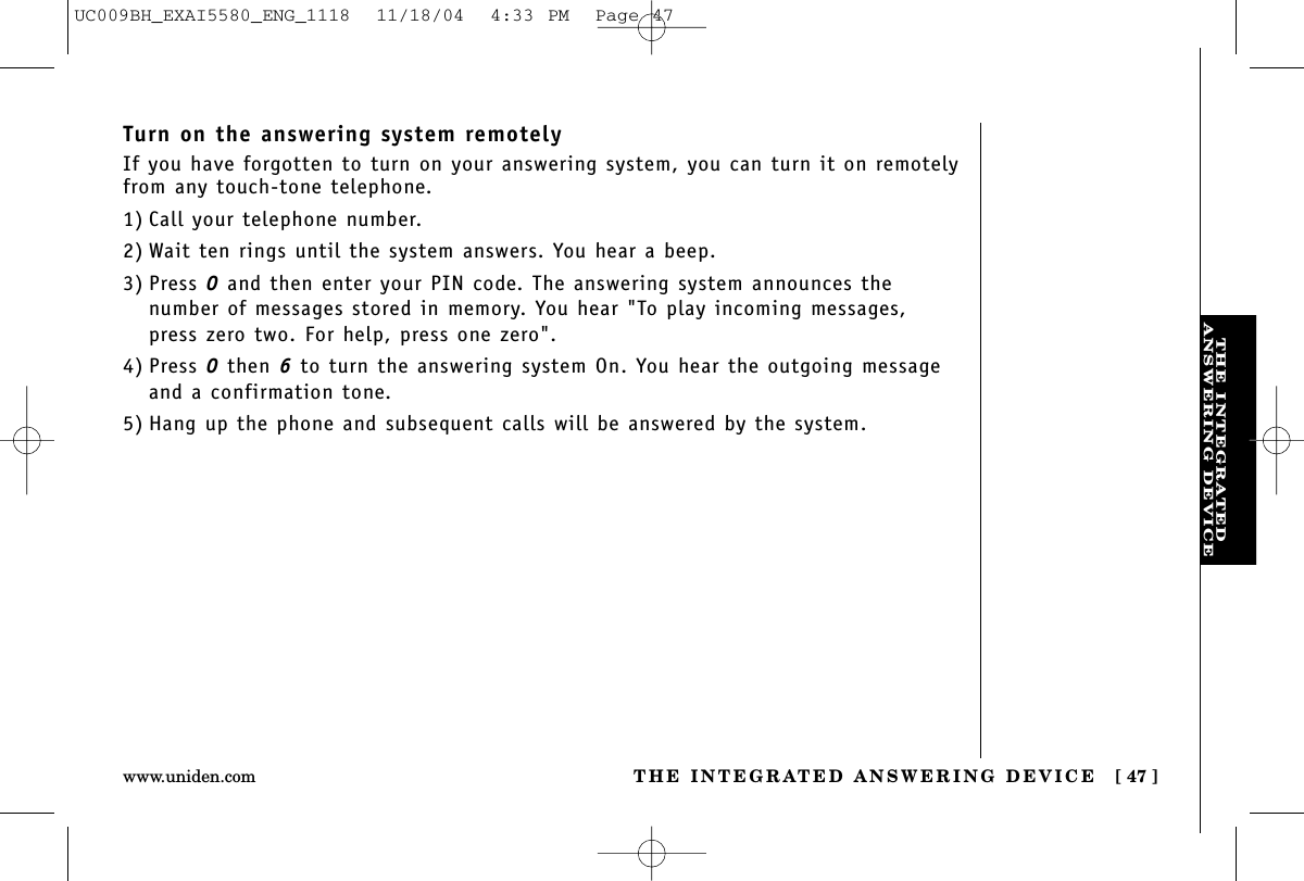 THE INTEGRATEDANSWERING DEVICETHE INTEGRATED ANSWERING DEVICE [ 47 ]www.uniden.comTurn on the answering system remotelyIf you have forgotten to turn on your answering system, you can turn it on remotelyfrom any touch-tone telephone.1) Call your telephone number.2) Wait ten rings until the system answers. You hear a beep.3) Press 0and then enter your PIN code. The answering system announces the number of messages stored in memory. You hear &quot;To play incoming messages, press zero two. For help, press one zero&quot;.4) Press 0then 6to turn the answering system On. You hear the outgoing messageand a confirmation tone.5) Hang up the phone and subsequent calls will be answered by the system.UC009BH_EXAI5580_ENG_1118  11/18/04  4:33 PM  Page 47