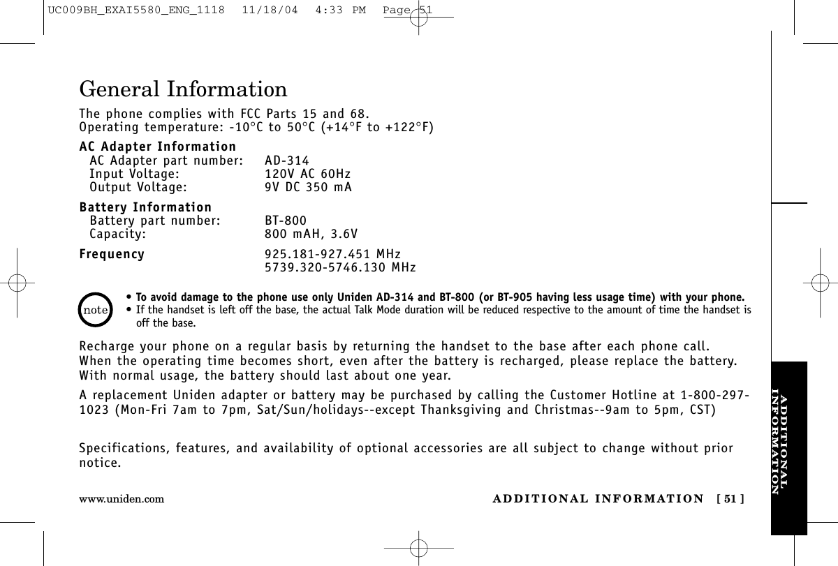 ADDITIONALINFORMATIONADDITIONAL INFORMATION [ 51 ]www.uniden.comGeneral InformationThe phone complies with FCC Parts 15 and 68.Operating temperature: -10°C to 50°C (+14°F to +122°F)AC Adapter InformationAC Adapter part number: AD-314Input Voltage: 120V AC 60HzOutput Voltage: 9V DC 350 mABattery InformationBattery part number: BT-800Capacity: 800 mAH, 3.6VFrequency 925.181-927.451 MHz5739.320-5746.130 MHzRecharge your phone on a regular basis by returning the handset to the base after each phone call. When the operating time becomes short, even after the battery is recharged, please replace the battery. With normal usage, the battery should last about one year. A replacement Uniden adapter or battery may be purchased by calling the Customer Hotline at 1-800-297-1023 (Mon-Fri 7am to 7pm, Sat/Sun/holidays--except Thanksgiving and Christmas--9am to 5pm, CST)Specifications, features, and availability of optional accessories are all subject to change without priornotice.•To avoid damage to the phone use only Uniden AD-314 and BT-800 (or BT-905 having less usage time) with your phone.•If the handset is left off the base, the actual Talk Mode duration will be reduced respective to the amount of time the handset isoff the base.UC009BH_EXAI5580_ENG_1118  11/18/04  4:33 PM  Page 51