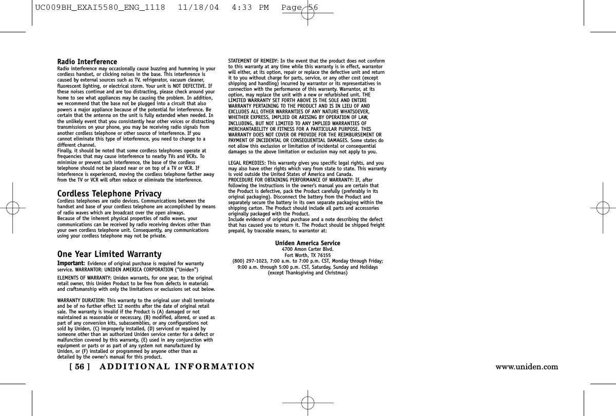 ADDITIONAL INFORMATION[ 56 ] www.uniden.comRadio InterferenceRadio interference may occasionally cause buzzing and humming in yourcordless handset, or clicking noises in the base. This interference iscaused by external sources such as TV, refrigerator, vacuum cleaner,fluorescent lighting, or electrical storm. Your unit is NOT DEFECTIVE. Ifthese noises continue and are too distracting, please check around yourhome to see what appliances may be causing the problem. In addition,we recommend that the base not be plugged into a circuit that alsopowers a major appliance because of the potential for interference. Becertain that the antenna on the unit is fully extended when needed. Inthe unlikely event that you consistently hear other voices or distractingtransmissions on your phone, you may be receiving radio signals fromanother cordless telephone or other source of interference. If youcannot eliminate this type of interference, you need to change to adifferent channel.Finally, it should be noted that some cordless telephones operate atfrequencies that may cause interference to nearby TVs and VCRs. Tominimize or prevent such interference, the base of the cordlesstelephone should not be placed near or on top of a TV or VCR. Ifinterference is experienced, moving the cordless telephone farther awayfrom the TV or VCR will often reduce or eliminate the interference.Cordless Telephone PrivacyCordless telephones are radio devices. Communications between thehandset and base of your cordless telephone are accomplished by meansof radio waves which are broadcast over the open airways.Because of the inherent physical properties of radio waves, yourcommunications can be received by radio receiving devices other thanyour own cordless telephone unit. Consequently, any communicationsusing your cordless telephone may not be private.One Year Limited WarrantyImportant:Evidence of original purchase is required for warrantyservice. WARRANTOR: UNIDEN AMERICA CORPORATION (&quot;Uniden&quot;) ELEMENTS OF WARRANTY: Uniden warrants, for one year, to the originalretail owner, this Uniden Product to be free from defects in materialsand craftsmanship with only the limitations or exclusions set out below.WARRANTY DURATION: This warranty to the original user shall terminateand be of no further effect 12 months after the date of original retailsale. The warranty is invalid if the Product is (A) damaged or notmaintained as reasonable or necessary, (B) modified, altered, or used aspart of any conversion kits, subassemblies, or any configurations notsold by Uniden, (C) improperly installed, (D) serviced or repaired bysomeone other than an authorized Uniden service center for a defect ormalfunction covered by this warranty, (E) used in any conjunction withequipment or parts or as part of any system not manufactured byUniden, or (F) installed or programmed by anyone other than asdetailed by the owner&apos;s manual for this product.STATEMENT OF REMEDY: In the event that the product does not conformto this warranty at any time while this warranty is in effect, warrantorwill either, at its option, repair or replace the defective unit and returnit to you without charge for parts, service, or any other cost (exceptshipping and handling) incurred by warrantor or its representatives inconnection with the performance of this warranty. Warrantor, at itsoption, may replace the unit with a new or refurbished unit. THELIMITED WARRANTY SET FORTH ABOVE IS THE SOLE AND ENTIREWARRANTY PERTAINING TO THE PRODUCT AND IS IN LIEU OF ANDEXCLUDES ALL OTHER WARRANTIES OF ANY NATURE WHATSOEVER,WHETHER EXPRESS, IMPLIED OR ARISING BY OPERATION OF LAW,INCLUDING, BUT NOT LIMITED TO ANY IMPLIED WARRANTIES OFMERCHANTABILITY OR FITNESS FOR A PARTICULAR PURPOSE. THISWARRANTY DOES NOT COVER OR PROVIDE FOR THE REIMBURSEMENT ORPAYMENT OF INCIDENTAL OR CONSEQUENTIAL DAMAGES. Some states donot allow this exclusion or limitation of incidental or consequentialdamages so the above limitation or exclusion may not apply to you.LEGAL REMEDIES: This warranty gives you specific legal rights, and youmay also have other rights which vary from state to state. This warrantyis void outside the United States of America and Canada. PROCEDURE FOR OBTAINING PERFORMANCE OF WARRANTY: If, afterfollowing the instructions in the owner&apos;s manual you are certain thatthe Product is defective, pack the Product carefully (preferably in itsoriginal packaging). Disconnect the battery from the Product andseparately secure the battery in its own separate packaging within theshipping carton. The Product should include all parts and accessoriesoriginally packaged with the Product.Include evidence of original purchase and a note describing the defectthat has caused you to return it. The Product should be shipped freightprepaid, by traceable means, to warrantor at:Uniden America Service4700 Amon Carter Blvd.Fort Worth, TX 76155(800) 297-1023, 7:00 a.m. to 7:00 p.m. CST, Monday through Friday;9:00 a.m. through 5:00 p.m. CST, Saturday, Sunday and Holidays (except Thanksgiving and Christmas)UC009BH_EXAI5580_ENG_1118  11/18/04  4:33 PM  Page 56