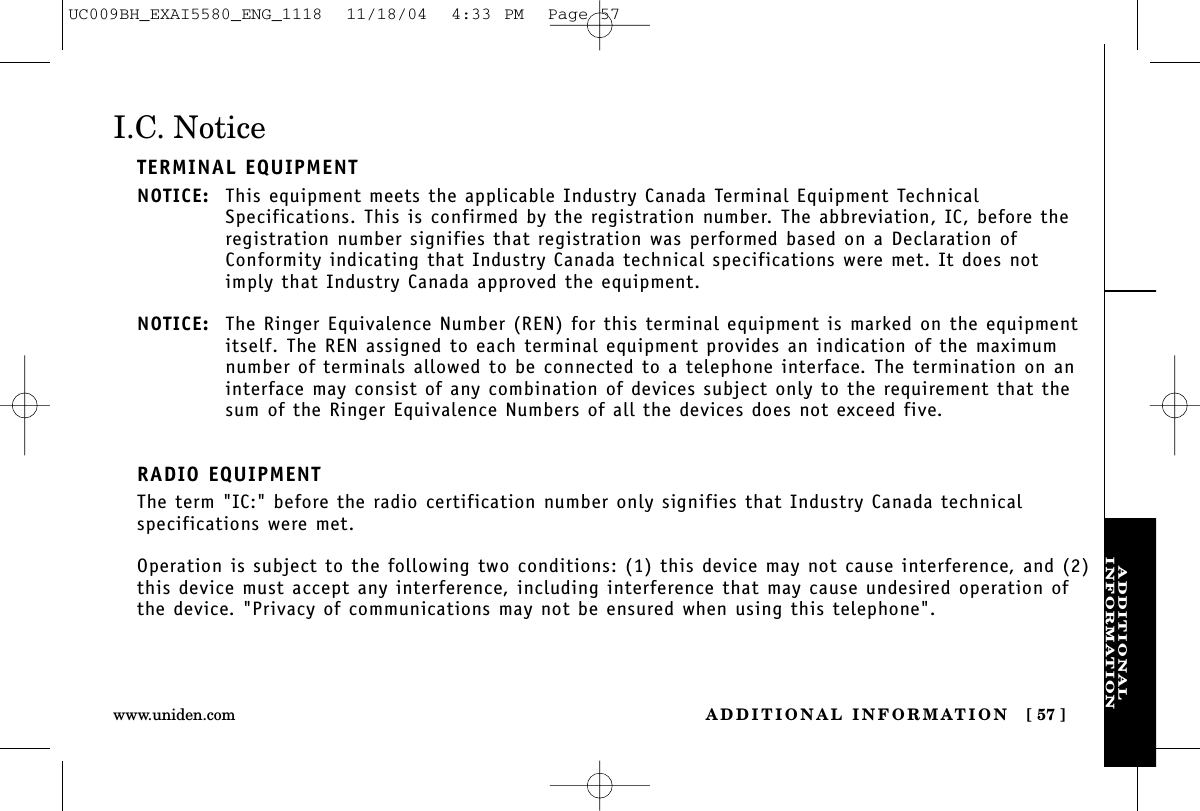 ADDITIONALINFORMATIONADDITIONAL INFORMATION [ 57 ]www.uniden.comI.C. NoticeTERMINAL EQUIPMENTNOTICE: This equipment meets the applicable Industry Canada Terminal Equipment TechnicalSpecifications. This is confirmed by the registration number. The abbreviation, IC, before theregistration number signifies that registration was performed based on a Declaration ofConformity indicating that Industry Canada technical specifications were met. It does notimply that Industry Canada approved the equipment.NOTICE: The Ringer Equivalence Number (REN) for this terminal equipment is marked on the equipmentitself. The REN assigned to each terminal equipment provides an indication of the maximumnumber of terminals allowed to be connected to a telephone interface. The termination on aninterface may consist of any combination of devices subject only to the requirement that thesum of the Ringer Equivalence Numbers of all the devices does not exceed five.RADIO EQUIPMENTThe term &quot;IC:&quot; before the radio certification number only signifies that Industry Canada technicalspecifications were met.Operation is subject to the following two conditions: (1) this device may not cause interference, and (2)this device must accept any interference, including interference that may cause undesired operation ofthe device. &quot;Privacy of communications may not be ensured when using this telephone&quot;.UC009BH_EXAI5580_ENG_1118  11/18/04  4:33 PM  Page 57