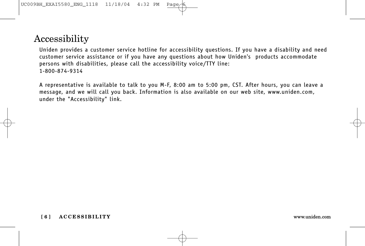 ACCESSIBILITY[ 6 ] www.uniden.comAccessibilityUniden provides a customer service hotline for accessibility questions. If you have a disability and needcustomer service assistance or if you have any questions about how Uniden&apos;s  products accommodate persons with disabilities, please call the accessibility voice/TTY line:1-800-874-9314A representative is available to talk to you M-F, 8:00 am to 5:00 pm, CST. After hours, you can leave amessage, and we will call you back. Information is also available on our web site, www.uniden.com,under the &quot;Accessibility&quot; link.UC009BH_EXAI5580_ENG_1118  11/18/04  4:32 PM  Page 6