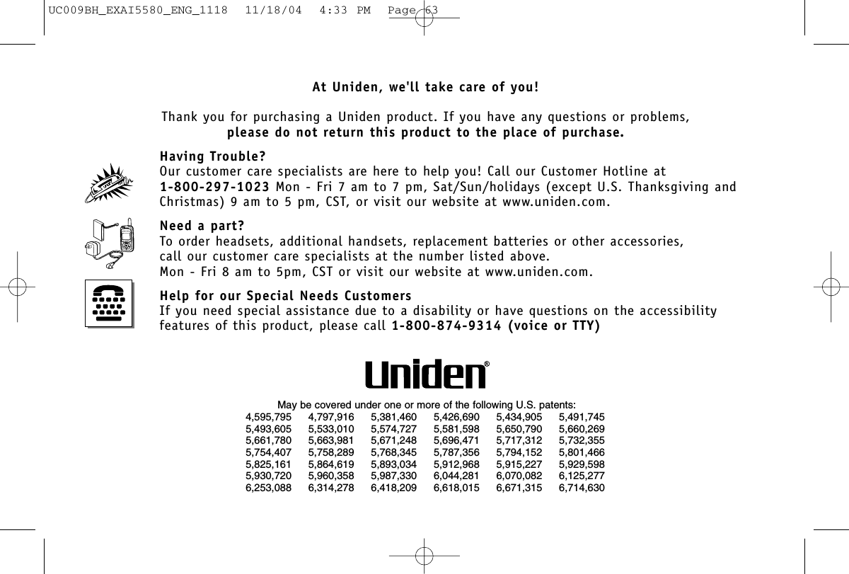 At Uniden, we&apos;ll take care of you!Thank you for purchasing a Uniden product. If you have any questions or problems,please do not return this product to the place of purchase.Having Trouble?Our customer care specialists are here to help you! Call our Customer Hotline at 1-800-297-1023 Mon - Fri 7 am to 7 pm, Sat/Sun/holidays (except U.S. Thanksgiving and Christmas) 9 am to 5 pm, CST, or visit our website at www.uniden.com.Need a part?To order headsets, additional handsets, replacement batteries or other accessories, call our customer care specialists at the number listed above.Mon - Fri 8 am to 5pm, CST or visit our website at www.uniden.com.Help for our Special Needs CustomersIf you need special assistance due to a disability or have questions on the accessibility features of this product, please call 1-800-874-9314 (voice or TTY)May be covered under one or more of the following U.S. patents:4,595,795 4,797,916 5,381,460 5,426,690 5,434,905 5,491,7455,493,605 5,533,010 5,574,727 5,581,598 5,650,790 5,660,2695,661,780 5,663,981 5,671,248 5,696,471 5,717,312 5,732,3555,754,407 5,758,289 5,768,345 5,787,356 5,794,152 5,801,4665,825,161 5,864,619 5,893,034 5,912,968 5,915,227 5,929,5985,930,720 5,960,358 5,987,330 6,044,281 6,070,082 6,125,2776,253,088 6,314,278 6,418,209 6,618,015 6,671,315 6,714,630UC009BH_EXAI5580_ENG_1118  11/18/04  4:33 PM  Page 63