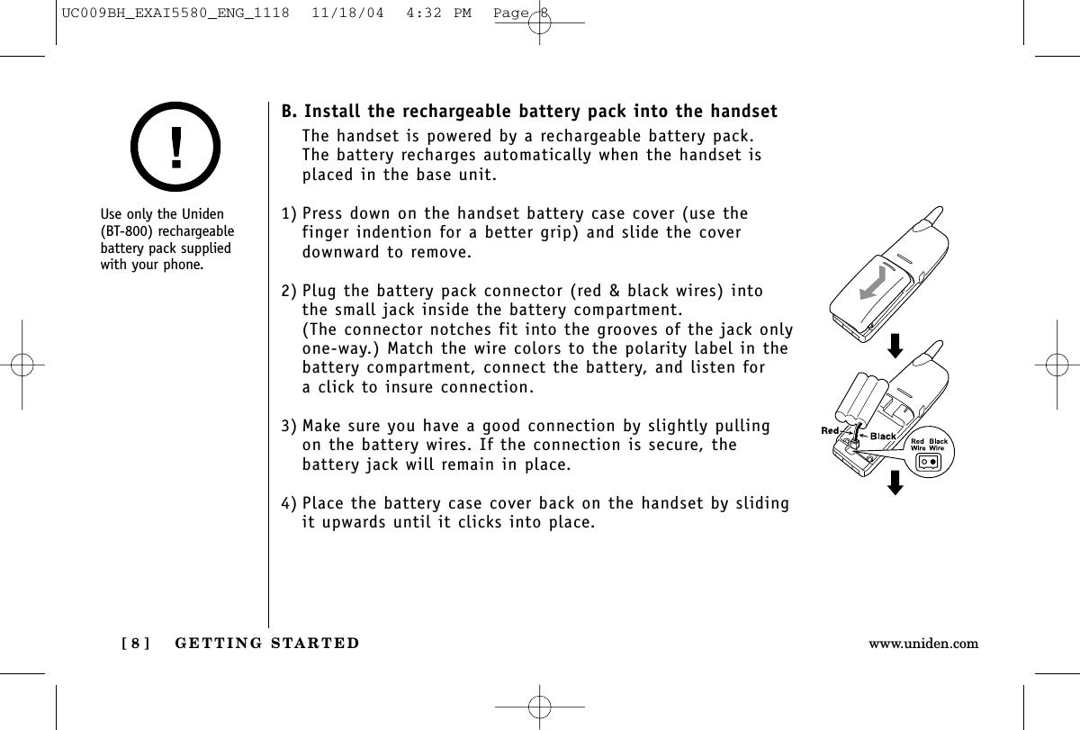 GETTING STARTED[ 8 ] www.uniden.comB. Install the rechargeable battery pack into the handsetThe handset is powered by a rechargeable battery pack. The battery recharges automatically when the handset isplaced in the base unit.1) Press down on the handset battery case cover (use thefinger indention for a better grip) and slide the coverdownward to remove.2) Plug the battery pack connector (red &amp; black wires) intothe small jack inside the battery compartment. (The connector notches fit into the grooves of the jack onlyone-way.) Match the wire colors to the polarity label in thebattery compartment, connect the battery, and listen for a click to insure connection.3) Make sure you have a good connection by slightly pullingon the battery wires. If the connection is secure, thebattery jack will remain in place.4) Place the battery case cover back on the handset by slidingit upwards until it clicks into place.Use only the Uniden(BT-800) rechargeablebattery pack suppliedwith your phone.UC009BH_EXAI5580_ENG_1118  11/18/04  4:32 PM  Page 8