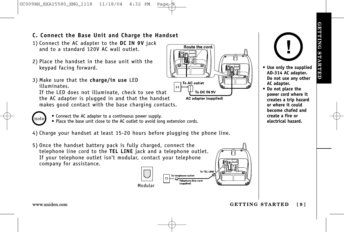 GETTING STARTEDGETTING STARTED [ 9 ]www.uniden.com•Connect the AC adapter to a continuous power supply.•Place the base unit close to the AC outlet to avoid long extension cords.C. Connect the Base Unit and Charge the Handset1) Connect the AC adapter to the DC IN 9V jackand to a standard 120V AC wall outlet.2) Place the handset in the base unit with thekeypad facing forward.3) Make sure that the charge/in use LEDilluminates. If the LED does not illuminate, check to see thatthe AC adapter is plugged in and that the handsetmakes good contact with the base charging contacts.4) Charge your handset at least 15-20 hours before plugging the phone line.5) Once the handset battery pack is fully charged, connect the telephone line cord to the TEL LINE jack and a telephone outlet.If your telephone outlet isn&apos;t modular, contact your telephonecompany for assistance.Modular•Use only the suppliedAD-314 AC adapter. Do not use any otherAC adapter.•Do not place thepower cord where itcreates a trip hazardor where it couldbecome chafed andcreate a fire orelectrical hazard.UC009BH_EXAI5580_ENG_1118  11/18/04  4:32 PM  Page 9