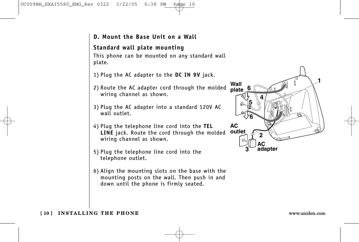 INSTALLING THE PHONE[ 10 ] www.uniden.comStandard wall plate mountingThis phone can be mounted on any standard wallplate.1) Plug the AC adapter to the DC IN 9V jack.2) Route the AC adapter cord through the moldedwiring channel as shown.3) Plug the AC adapter into a standard 120V AC wall outlet.4) Plug the telephone line cord into the TELLINE jack. Route the cord through the moldedwiring channel as shown.5) Plug the telephone line cord into the telephone outlet.6) Align the mounting slots on the base with themounting posts on the wall. Then push in anddown until the phone is firmly seated.WallplateACoutlet4165632AC adapterD. Mount the Base Unit on a WallUC009BH_EXAI5580_ENG_Rev 0322  3/22/05  6:38 PM  Page 10