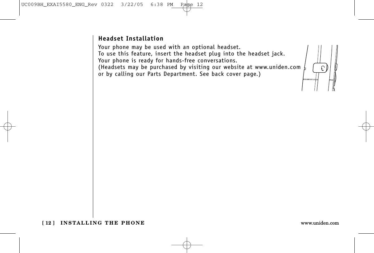 INSTALLING THE PHONE[ 12 ] www.uniden.comHeadset InstallationYour phone may be used with an optional headset. To use this feature, insert the headset plug into the headset jack. Your phone is ready for hands-free conversations.(Headsets may be purchased by visiting our website at www.uniden.comor by calling our Parts Department. See back cover page.)UC009BH_EXAI5580_ENG_Rev 0322  3/22/05  6:38 PM  Page 12