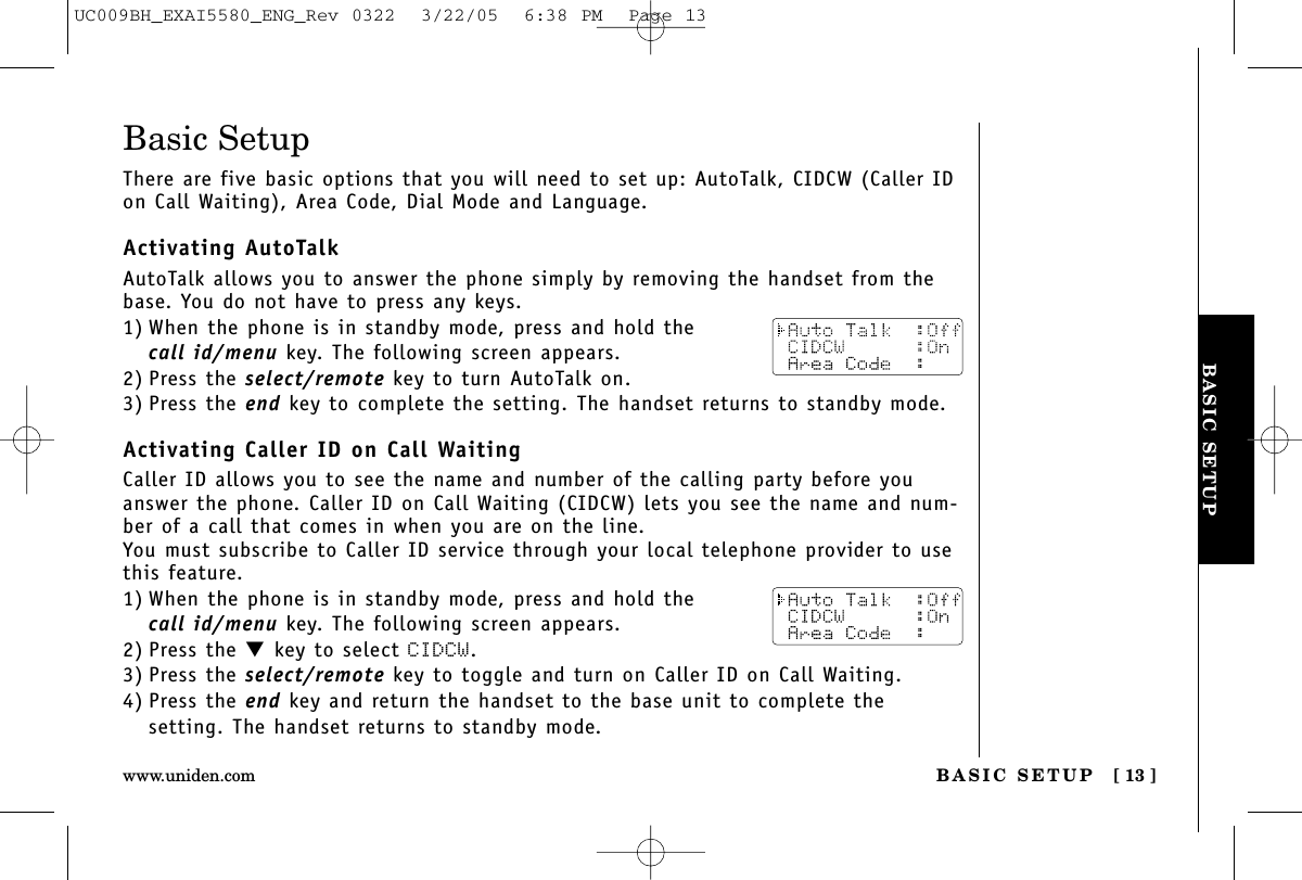 BASIC SETUPBASIC SETUP [ 13 ]www.uniden.comBasic SetupThere are five basic options that you will need to set up: AutoTalk, CIDCW (Caller IDon Call Waiting), Area Code, Dial Mode and Language.Activating AutoTalkAutoTalk allows you to answer the phone simply by removing the handset from thebase. You do not have to press any keys.1) When the phone is in standby mode, press and hold the call id/menu key. The following screen appears.2) Press the select/remote key to turn AutoTalk on.3) Press the end key to complete the setting. The handset returns to standby mode.Activating Caller ID on Call WaitingCaller ID allows you to see the name and number of the calling party before youanswer the phone. Caller ID on Call Waiting (CIDCW) lets you see the name and num-ber of a call that comes in when you are on the line.You must subscribe to Caller ID service through your local telephone provider to usethis feature.1) When the phone is in standby mode, press and hold the call id/menu key. The following screen appears.2) Press the ▼key to select CIDCW.3) Press the select/remote key to toggle and turn on Caller ID on Call Waiting.4) Press the end key and return the handset to the base unit to complete thesetting. The handset returns to standby mode.UC009BH_EXAI5580_ENG_Rev 0322  3/22/05  6:38 PM  Page 13