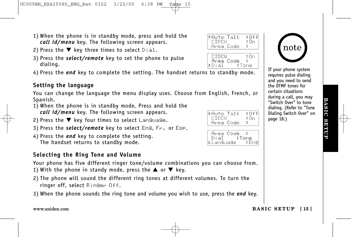 BASIC SETUPBASIC SETUP [ 15 ]www.uniden.com1) When the phone is in standby mode, press and hold thecall id/menu key. The following screen appears.2) Press the ▼key three times to select Dial.3) Press the select/remote key to set the phone to pulse dialing.4) Press the end key to complete the setting. The handset returns to standby mode.Setting the languageYou can change the language the menu display uses. Choose from English, French, orSpanish.1) When the phone is in standby mode, Press and hold thecall id/menu key. The following screen appears.2) Press the ▼key four times to select Language.3) Press the select/remote key to select Eng, Fr. or Esp.4) Press the end key to complete the setting. The handset returns to standby mode.Selecting the Ring Tone and VolumeYour phone has five different ringer tone/volume combinations you can choose from. 1) With the phone in standy mode, press the ▲or ▼key.2) The phone will sound the different ring tones at different volumes. To turn theringer off, select Ringer Off.3) When the phone sounds the ring tone and volume you wish to use, press the end key.If your phone systemrequires pulse dialingand you need to sendthe DTMF tones forcertain situationsduring a call, you may&quot;Switch Over&quot; to tonedialing. (Refer to &quot;ToneDialing Switch Over&quot; onpage 18.)UC009BH_EXAI5580_ENG_Rev 0322  3/22/05  6:38 PM  Page 15