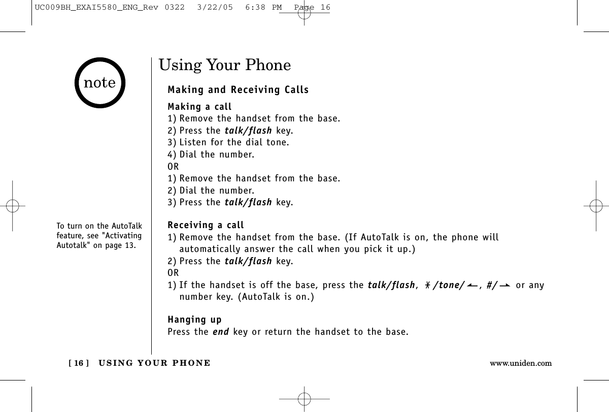 USING YOUR PHONE[ 16 ] www.uniden.comUsing Your PhoneMaking and Receiving CallsMaking a call1) Remove the handset from the base.2) Press the talk/flash key.3) Listen for the dial tone.4) Dial the number.OR1) Remove the handset from the base.2) Dial the number.3) Press the talk/flash key.Receiving a call1) Remove the handset from the base. (If AutoTalk is on, the phone will automatically answer the call when you pick it up.)2) Press the talk/flash key.OR1) If the handset is off the base, press the talk/flash,  /tone/ , #/ or anynumber key. (AutoTalk is on.)Hanging upPress the end key or return the handset to the base.To turn on the AutoTalkfeature, see &quot;ActivatingAutotalk&quot; on page 13.UC009BH_EXAI5580_ENG_Rev 0322  3/22/05  6:38 PM  Page 16