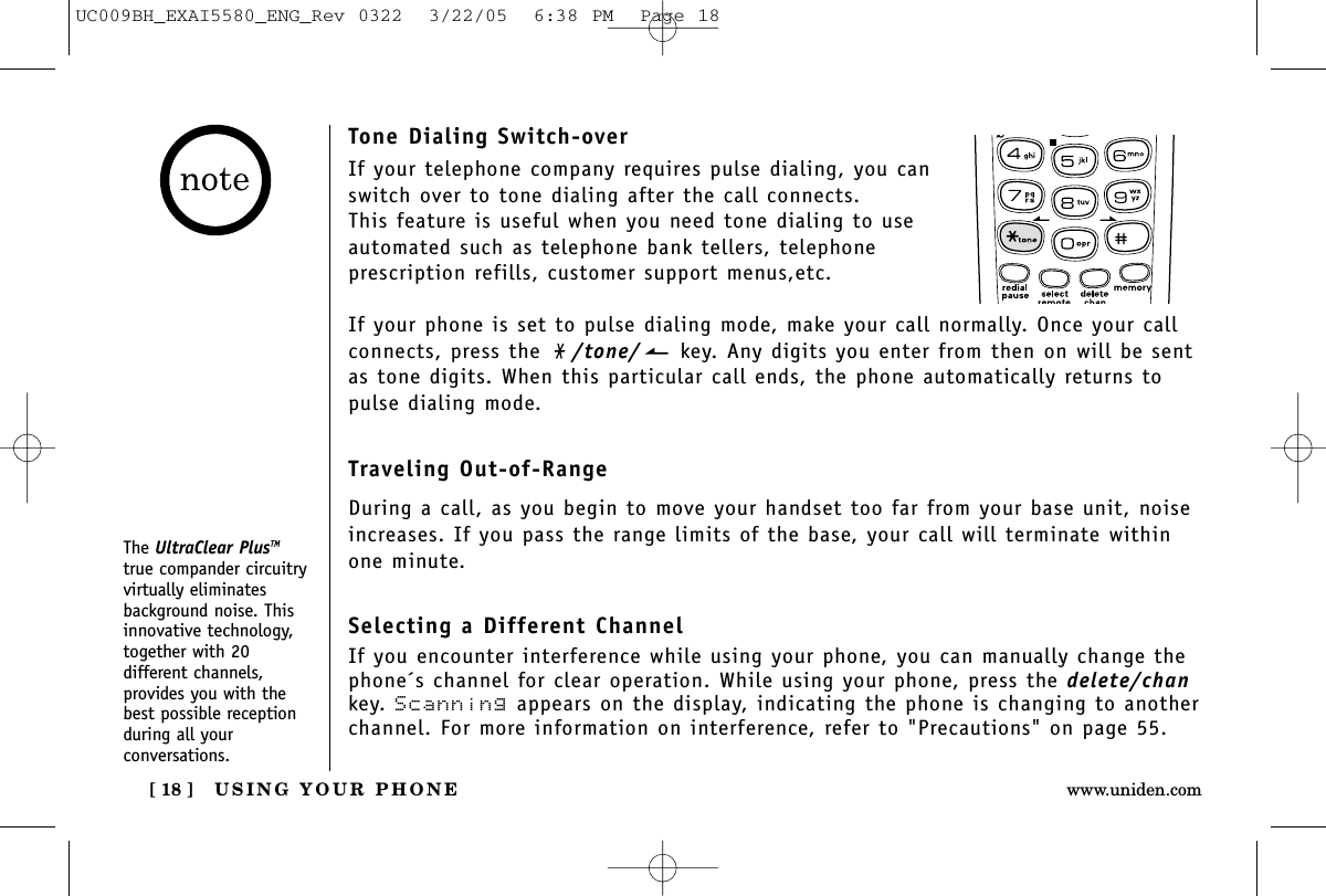 USING YOUR PHONE[ 18 ] www.uniden.comTone Dialing Switch-overIf your telephone company requires pulse dialing, you canswitch over to tone dialing after the call connects.This feature is useful when you need tone dialing to useautomated such as telephone bank tellers, telephone prescription refills, customer support menus,etc.If your phone is set to pulse dialing mode, make your call normally. Once your callconnects, press the  /tone/ key. Any digits you enter from then on will be sentas tone digits. When this particular call ends, the phone automatically returns topulse dialing mode.Traveling Out-of-RangeDuring a call, as you begin to move your handset too far from your base unit, noiseincreases. If you pass the range limits of the base, your call will terminate withinone minute.Selecting a Different ChannelIf you encounter interference while using your phone, you can manually change thephone´s channel for clear operation. While using your phone, press the delete/chankey. Scanning appears on the display, indicating the phone is changing to anotherchannel. For more information on interference, refer to &quot;Precautions&quot; on page 55.The UltraClear PlusTMtrue compander circuitryvirtually eliminatesbackground noise. Thisinnovative technology,together with 20different channels,provides you with thebest possible receptionduring all yourconversations.UC009BH_EXAI5580_ENG_Rev 0322  3/22/05  6:38 PM  Page 18