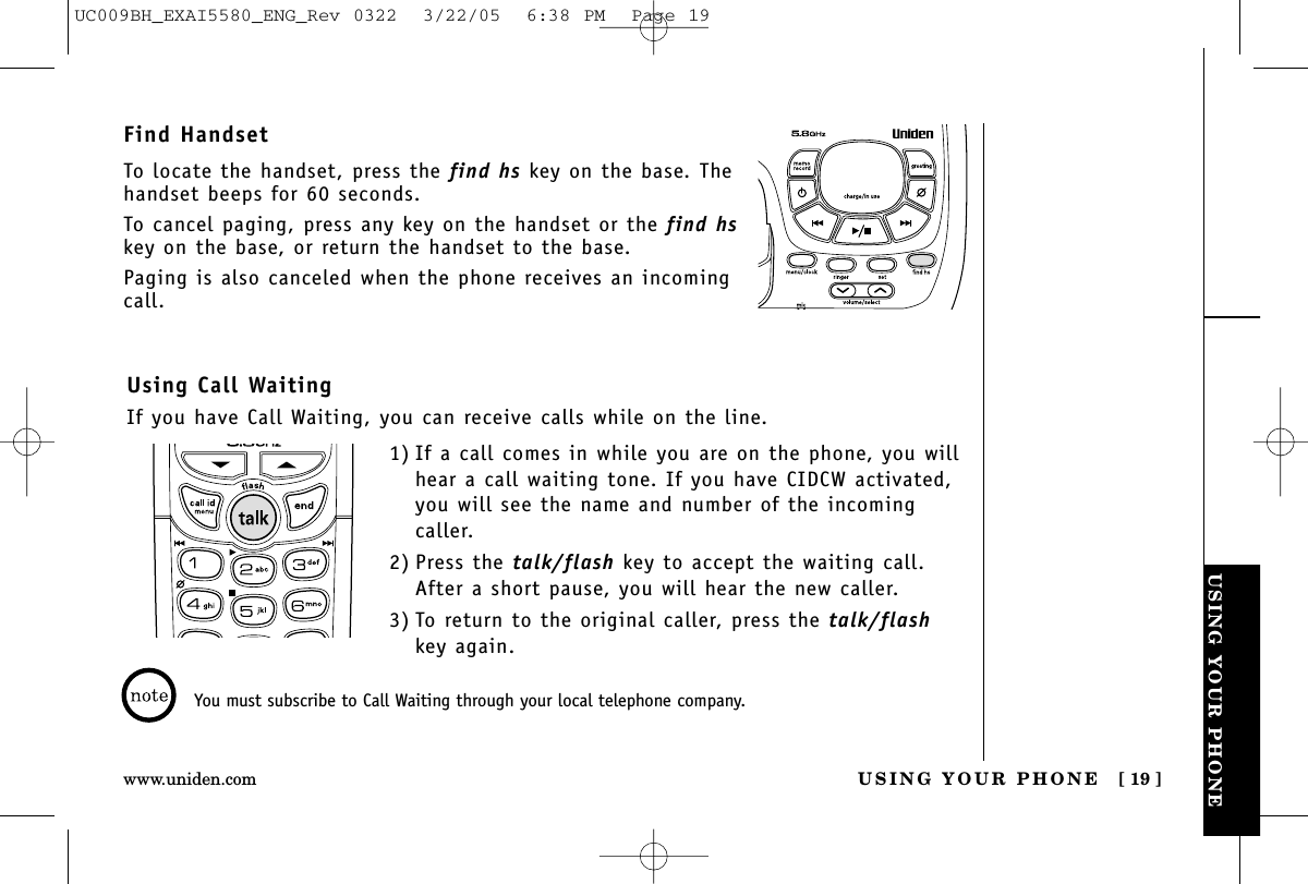 USING YOUR PHONEUSING YOUR PHONE [ 19 ]www.uniden.comUsing Call WaitingIf you have Call Waiting, you can receive calls while on the line.Find HandsetTo locate the handset, press the find hs key on the base. Thehandset beeps for 60 seconds.To cancel paging, press any key on the handset or the find hskey on the base, or return the handset to the base.Paging is also canceled when the phone receives an incomingcall.You must subscribe to Call Waiting through your local telephone company.1) If a call comes in while you are on the phone, you willhear a call waiting tone. If you have CIDCW activated,you will see the name and number of the incomingcaller.2) Press the talk/flash key to accept the waiting call.After a short pause, you will hear the new caller.3) To return to the original caller, press the talk/flashkey again.UC009BH_EXAI5580_ENG_Rev 0322  3/22/05  6:38 PM  Page 19