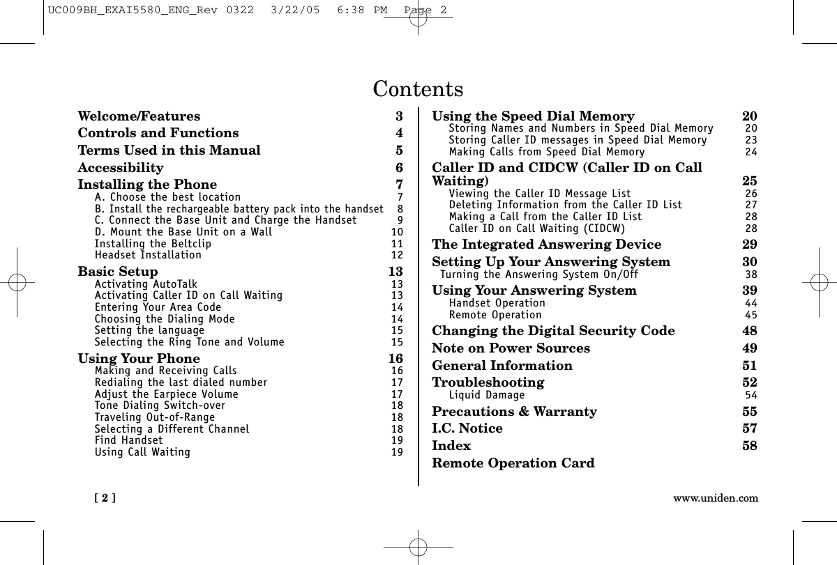 [ 2 ] www.uniden.comContentsWelcome/Features 3Controls and Functions 4Terms Used in this Manual 5Accessibility 6Installing the Phone 7A. Choose the best location 7B. Install the rechargeable battery pack into the handset8C. Connect the Base Unit and Charge the Handset 9D. Mount the Base Unit on a Wall 10Installing the Beltclip 11Headset Installation 12Basic Setup 13Activating AutoTalk 13Activating Caller ID on Call Waiting 13Entering Your Area Code 14Choosing the Dialing Mode 14Setting the language 15Selecting the Ring Tone and Volume 15Using Your Phone 16Making and Receiving Calls 16Redialing the last dialed number 17Adjust the Earpiece Volume 17Tone Dialing Switch-over 18Traveling Out-of-Range 18Selecting a Different Channel 18Find Handset 19Using Call Waiting 19Using the Speed Dial Memory 20Storing Names and Numbers in Speed Dial Memory 20Storing Caller ID messages in Speed Dial Memory 23Making Calls from Speed Dial Memory 24Caller ID and CIDCW (Caller ID on CallWaiting) 25Viewing the Caller ID Message List 26Deleting Information from the Caller ID List 27Making a Call from the Caller ID List 28Caller ID on Call Waiting (CIDCW) 28The Integrated Answering Device 29Setting Up Your Answering System 30Turning the Answering System On/Off 38Using Your Answering System 39Handset Operation 44Remote Operation 45Changing the Digital Security Code 48Note on Power Sources 49General Information 51Troubleshooting 52Liquid Damage 54Precautions &amp; Warranty 55I.C. Notice 57Index 58Remote Operation CardUC009BH_EXAI5580_ENG_Rev 0322  3/22/05  6:38 PM  Page 2
