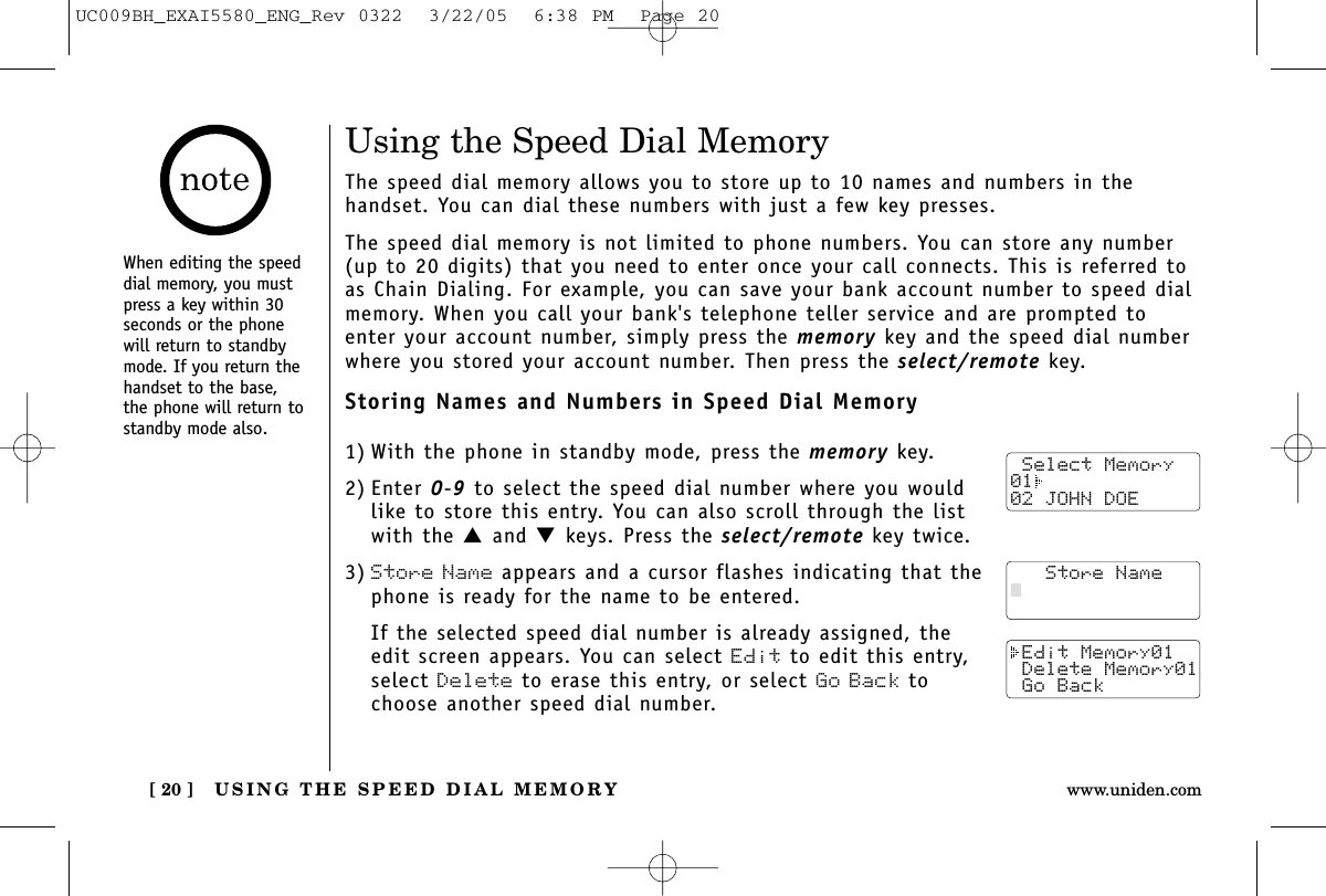 USING THE SPEED DIAL MEMORY[ 20 ] www.uniden.comUsing the Speed Dial MemoryThe speed dial memory allows you to store up to 10 names and numbers in the handset. You can dial these numbers with just a few key presses.The speed dial memory is not limited to phone numbers. You can store any number(up to 20 digits) that you need to enter once your call connects. This is referred toas Chain Dialing. For example, you can save your bank account number to speed dialmemory. When you call your bank&apos;s telephone teller service and are prompted toenter your account number, simply press the memory key and the speed dial numberwhere you stored your account number. Then press the select/remote key.Storing Names and Numbers in Speed Dial Memory1) With the phone in standby mode, press the memory key.2) Enter 0-9to select the speed dial number where you wouldlike to store this entry. You can also scroll through the listwith the ▲and ▼keys. Press the select/remote key twice.3) Store Name appears and a cursor flashes indicating that thephone is ready for the name to be entered.If the selected speed dial number is already assigned, theedit screen appears. You can select Edit to edit this entry,select Delete to erase this entry, or select Go Back tochoose another speed dial number. Select Memory01  02 JOHN DOE   Store Name Edit Memory01 Delete Memory01 Go BackWhen editing the speeddial memory, you mustpress a key within 30seconds or the phonewill return to standbymode. If you return thehandset to the base,the phone will return tostandby mode also.UC009BH_EXAI5580_ENG_Rev 0322  3/22/05  6:38 PM  Page 20