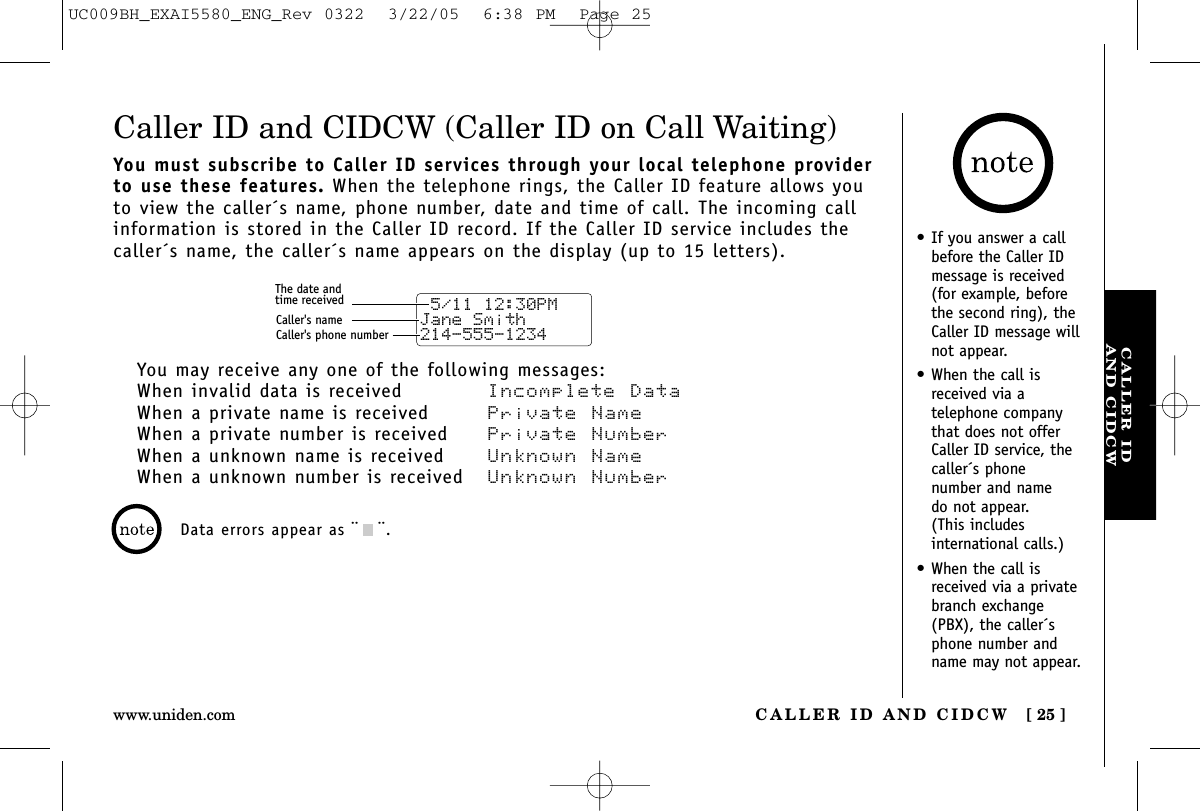 CALLER IDAND CIDCWCALLER ID AND CIDCW [ 25 ]www.uniden.com•If you answer a callbefore the Caller IDmessage is received(for example, beforethe second ring), theCaller ID message willnot appear.•When the call isreceived via a telephone companythat does not offerCaller ID service, thecaller´s phone number and name do not appear. (This includes international calls.)•When the call isreceived via a privatebranch exchange(PBX), the caller´sphone number andname may not appear.Caller ID and CIDCW (Caller ID on Call Waiting)You must subscribe to Caller ID services through your local telephone providerto use these features. When the telephone rings, the Caller ID feature allows youto view the caller´s name, phone number, date and time of call. The incoming callinformation is stored in the Caller ID record. If the Caller ID service includes thecaller´s name, the caller´s name appears on the display (up to 15 letters).You may receive any one of the following messages:When invalid data is received Incomplete DataWhen a private name is received Private NameWhen a private number is received  Private NumberWhen a unknown name is received Unknown NameWhen a unknown number is received  Unknown Number 5/11 12:30PM Jane Smith214-555-1234The date andtime receivedCaller&apos;s nameCaller&apos;s phone numberData errors appear as ¨¨.UC009BH_EXAI5580_ENG_Rev 0322  3/22/05  6:38 PM  Page 25