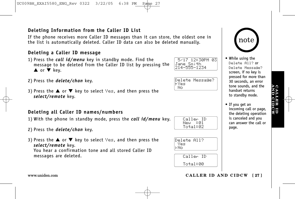 CALLER IDAND CIDCWCALLER ID AND CIDCW [ 27 ]www.uniden.com•While using theDelete All? orDelete Message?screen, if no key ispressed for more than30 seconds, an errortone sounds, and thehandset returns to standby mode.•If you get an incoming call or page,the deleting operationis canceled and youcan answer the call orpage.Deleting Information from the Caller ID ListIf the phone receives more Caller ID messages than it can store, the oldest one inthe list is automatically deleted. Caller ID data can also be deleted manually.Deleting a Caller ID message1) Press the call id/menu key in standby mode. Find the message to be deleted from the Caller ID list by pressing the▲or ▼key.2) Press the delete/chan key.3) Press the ▲or ▼key to select Yes, and then press theselect/remote key.Deleting all Caller ID names/numbers1) With the phone in standby mode, press the call id/menu key.2) Press the delete/chan key.3) Press the ▲or ▼key to select Yes, and then press theselect/remote key.You hear a confirmation tone and all stored Caller ID messages are deleted. 5/17 12:30PM 03Jane Smith214-555-1234Delete Message? Yes No   Caller ID   New  :01   Total:02   Caller ID      Total:00Delete All? Yes NoUC009BH_EXAI5580_ENG_Rev 0322  3/22/05  6:38 PM  Page 27