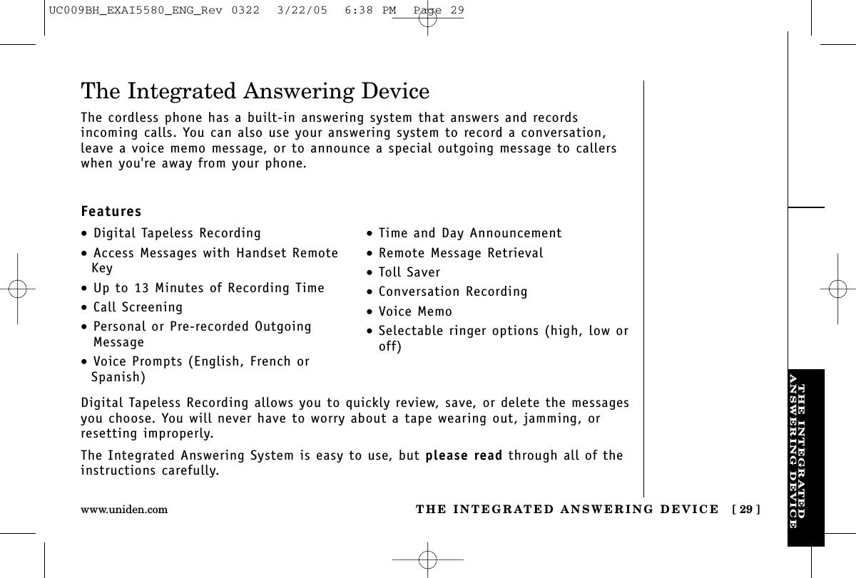 THE INTEGRATEDANSWERING DEVICETHE INTEGRATED ANSWERING DEVICE [ 29 ]www.uniden.comDigital Tapeless Recording allows you to quickly review, save, or delete the messagesyou choose. You will never have to worry about a tape wearing out, jamming, orresetting improperly.The Integrated Answering System is easy to use, but please read through all of theinstructions carefully.•Digital Tapeless Recording•Access Messages with Handset RemoteKey•Up to 13 Minutes of Recording Time•Call Screening•Personal or Pre-recorded OutgoingMessage•Voice Prompts (English, French orSpanish)•Time and Day Announcement•Remote Message Retrieval•Toll Saver•Conversation Recording•Voice Memo•Selectable ringer options (high, low oroff)The Integrated Answering DeviceThe cordless phone has a built-in answering system that answers and records incoming calls. You can also use your answering system to record a conversation,leave a voice memo message, or to announce a special outgoing message to callerswhen you&apos;re away from your phone.FeaturesUC009BH_EXAI5580_ENG_Rev 0322  3/22/05  6:38 PM  Page 29