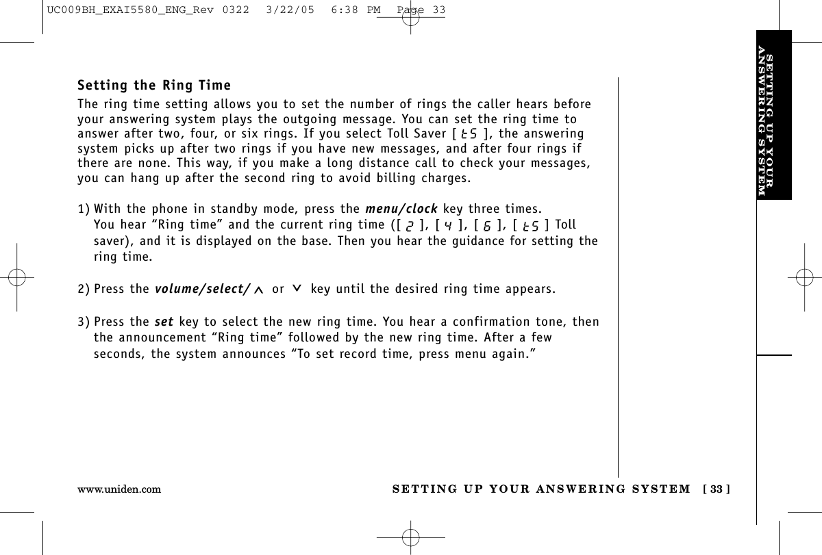 SETTING UP YOURANSWERING SYSTEMSETTING UP YOUR ANSWERING SYSTEM [ 33 ]www.uniden.comSetting the Ring TimeThe ring time setting allows you to set the number of rings the caller hears beforeyour answering system plays the outgoing message. You can set the ring time toanswer after two, four, or six rings. If you select Toll Saver [ ], the answeringsystem picks up after two rings if you have new messages, and after four rings ifthere are none. This way, if you make a long distance call to check your messages,you can hang up after the second ring to avoid billing charges.1) With the phone in standby mode, press the menu/clock key three times.You hear “Ring time” and the current ring time ([ ], [ ], [ ], [ ] Tollsaver), and it is displayed on the base. Then you hear the guidance for setting thering time.2) Press the volume/select/ or key until the desired ring time appears.3) Press the set key to select the new ring time. You hear a confirmation tone, thenthe announcement “Ring time” followed by the new ring time. After a few seconds, the system announces “To set record time, press menu again.”UC009BH_EXAI5580_ENG_Rev 0322  3/22/05  6:38 PM  Page 33