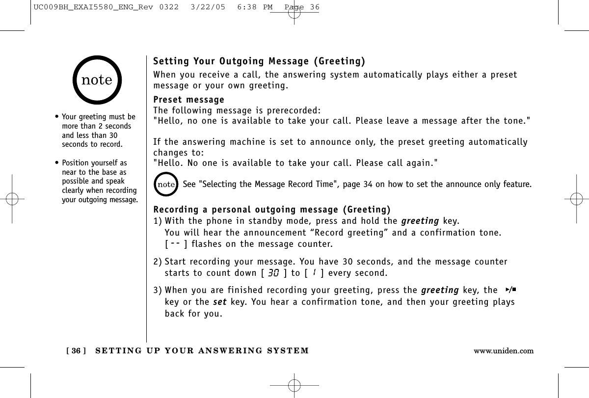 SETTING UP YOUR ANSWERING SYSTEM[ 36 ] www.uniden.comSetting Your Outgoing Message (Greeting)When you receive a call, the answering system automatically plays either a presetmessage or your own greeting.Preset messageThe following message is prerecorded:&quot;Hello, no one is available to take your call. Please leave a message after the tone.&quot;If the answering machine is set to announce only, the preset greeting automaticallychanges to: &quot;Hello. No one is available to take your call. Please call again.&quot;Recording a personal outgoing message (Greeting)1) With the phone in standby mode, press and hold the greeting key.You will hear the announcement “Record greeting” and a confirmation tone.[ ] flashes on the message counter.2) Start recording your message. You have 30 seconds, and the message counterstarts to count down [ ] to [ ] every second.3) When you are finished recording your greeting, press the greeting key, the key or the set key. You hear a confirmation tone, and then your greeting playsback for you.See &quot;Selecting the Message Record Time&quot;, page 34 on how to set the announce only feature.•Your greeting must bemore than 2 secondsand less than 30seconds to record.• Position yourself asnear to the base aspossible and speakclearly when recordingyour outgoing message.UC009BH_EXAI5580_ENG_Rev 0322  3/22/05  6:38 PM  Page 36