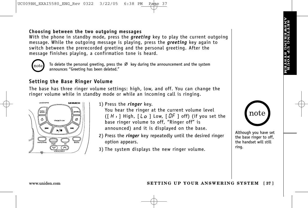 SETTING UP YOURANSWERING SYSTEMSETTING UP YOUR ANSWERING SYSTEM [ 37 ]www.uniden.comAlthough you have setthe base ringer to off,the handset will stillring.Choosing between the two outgoing messagesWith the phone in standby mode, press the greeting key to play the current outgoingmessage. While the outgoing message is playing, press the greeting key again toswitch between the prerecorded greeting and the personal greeting. After themessage finishes playing, a confirmation tone is heard.Setting the Base Ringer VolumeThe base has three ringer volume settings: high, low, and off. You can change theringer volume while in standby mode or while an incoming call is ringing.1) Press the ringer key.You hear the ringer at the current volume level([ ] High, [ ] Low, [ ] off) (if you set thebase ringer volume to off, “Ringer off” isannounced) and it is displayed on the base.2) Press the ringer key repeatedly until the desired ringeroption appears.3) The system displays the new ringer volume.To delete the personal greeting, press the  key during the announcement and the systemannounces “Greeting has been deleted.”UC009BH_EXAI5580_ENG_Rev 0322  3/22/05  6:38 PM  Page 37