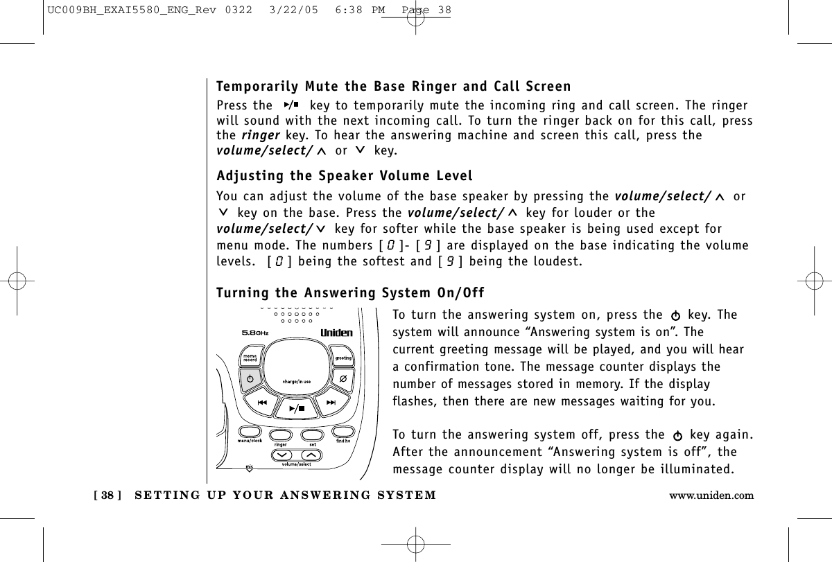 SETTING UP YOUR ANSWERING SYSTEM[ 38 ] www.uniden.comTemporarily Mute the Base Ringer and Call ScreenPress the  key to temporarily mute the incoming ring and call screen. The ringerwill sound with the next incoming call. To turn the ringer back on for this call, pressthe ringer key. To hear the answering machine and screen this call, press the volume/select/ or key.Adjusting the Speaker Volume LevelYou can adjust the volume of the base speaker by pressing the volume/select/ orkey on the base. Press the volume/select/ key for louder or thevolume/select/ key for softer while the base speaker is being used except formenu mode. The numbers [ ]- [ ] are displayed on the base indicating the volumelevels.  [ ] being the softest and [ ] being the loudest.Turning the Answering System On/OffTo turn the answering system on, press the  key. Thesystem will announce “Answering system is on”. The current greeting message will be played, and you will heara confirmation tone. The message counter displays thenumber of messages stored in memory. If the display flashes, then there are new messages waiting for you. To turn the answering system off, press the  key again.After the announcement “Answering system is off”, themessage counter display will no longer be illuminated.UC009BH_EXAI5580_ENG_Rev 0322  3/22/05  6:38 PM  Page 38