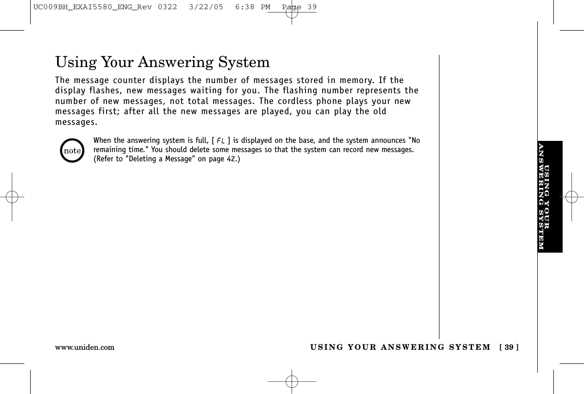 USING YOURANSWERING SYSTEMUSING YOUR ANSWERING SYSTEM [ 39 ]www.uniden.comUsing Your Answering SystemThe message counter displays the number of messages stored in memory. If the display flashes, new messages waiting for you. The flashing number represents thenumber of new messages, not total messages. The cordless phone plays your newmessages first; after all the new messages are played, you can play the old messages.When the answering system is full, [ ] is displayed on the base, and the system announces &quot;Noremaining time.&quot; You should delete some messages so that the system can record new messages.(Refer to &quot;Deleting a Message&quot; on page 42.)UC009BH_EXAI5580_ENG_Rev 0322  3/22/05  6:38 PM  Page 39