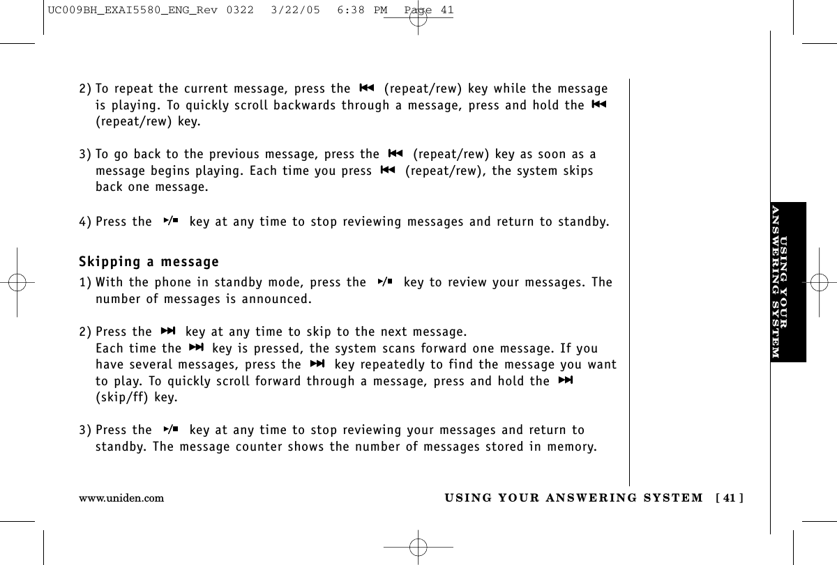 USING YOURANSWERING SYSTEMUSING YOUR ANSWERING SYSTEM [ 41 ]www.uniden.comSkipping a message1) With the phone in standby mode, press the  key to review your messages. Thenumber of messages is announced.2) Press the  key at any time to skip to the next message.Each time the  key is pressed, the system scans forward one message. If youhave several messages, press the  key repeatedly to find the message you wantto play. To quickly scroll forward through a message, press and hold the (skip/ff) key.3) Press the  key at any time to stop reviewing your messages and return tostandby. The message counter shows the number of messages stored in memory. 4) Press the  key at any time to stop reviewing messages and return to standby.2) To repeat the current message, press the  (repeat/rew) key while the messageis playing. To quickly scroll backwards through a message, press and hold the (repeat/rew) key.3) To go back to the previous message, press the (repeat/rew) key as soon as amessage begins playing. Each time you press (repeat/rew), the system skipsback one message.UC009BH_EXAI5580_ENG_Rev 0322  3/22/05  6:38 PM  Page 41