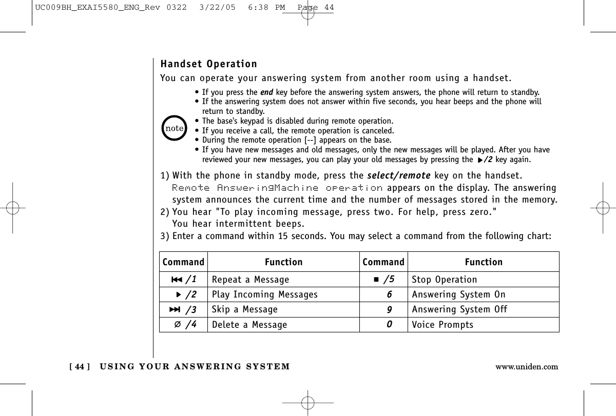 USING YOUR ANSWERING SYSTEM[ 44 ] www.uniden.comHandset OperationYou can operate your answering system from another room using a handset.•If you press the end key before the answering system answers, the phone will return to standby.•If the answering system does not answer within five seconds, you hear beeps and the phone willreturn to standby.•The base&apos;s keypad is disabled during remote operation.•If you receive a call, the remote operation is canceled.•During the remote operation [--] appears on the base.•If you have new messages and old messages, only the new messages will be played. After you havereviewed your new messages, you can play your old messages by pressing the  /2 key again.1) With the phone in standby mode, press the select/remote key on the handset.Remote AnsweringMachine operation appears on the display. The answeringsystem announces the current time and the number of messages stored in the memory.2) You hear &quot;To play incoming message, press two. For help, press zero.&quot;You hear intermittent beeps.3) Enter a command within 15 seconds. You may select a command from the following chart:Command/1/2/3/4/5690Function Command FunctionRepeat a MessagePlay Incoming MessagesSkip a MessageDelete a MessageStop OperationAnswering System OnAnswering System OffVoice PromptsUC009BH_EXAI5580_ENG_Rev 0322  3/22/05  6:38 PM  Page 44