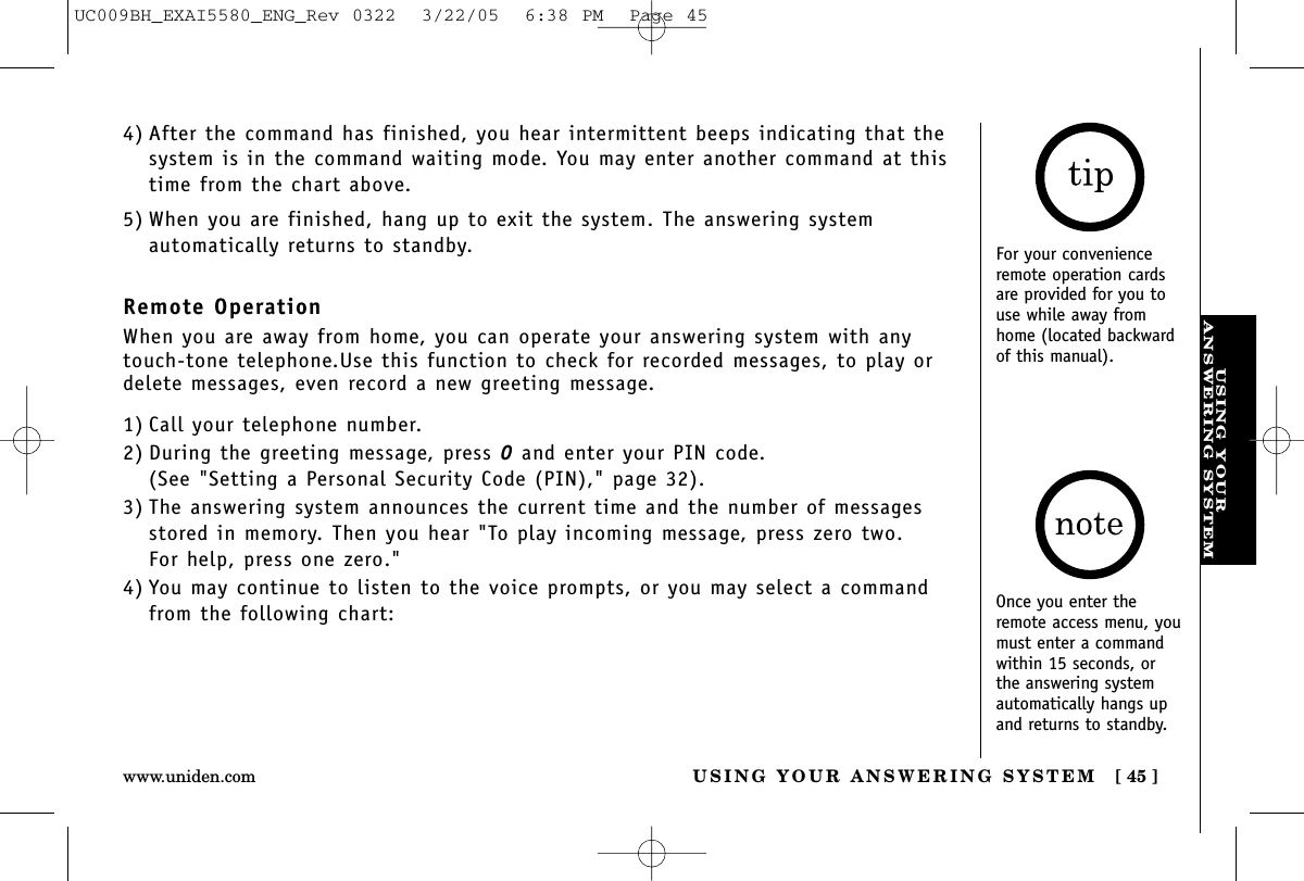 USING YOURANSWERING SYSTEMUSING YOUR ANSWERING SYSTEM [ 45 ]www.uniden.comFor your convenienceremote operation cardsare provided for you touse while away fromhome (located backwardof this manual).1) Call your telephone number.2) During the greeting message, press 0and enter your PIN code. (See &quot;Setting a Personal Security Code (PIN),&quot; page 32).3) The answering system announces the current time and the number of messagesstored in memory. Then you hear &quot;To play incoming message, press zero two. For help, press one zero.&quot;4) You may continue to listen to the voice prompts, or you may select a commandfrom the following chart:4) After the command has finished, you hear intermittent beeps indicating that thesystem is in the command waiting mode. You may enter another command at thistime from the chart above.5) When you are finished, hang up to exit the system. The answering system automatically returns to standby.Remote OperationWhen you are away from home, you can operate your answering system with anytouch-tone telephone.Use this function to check for recorded messages, to play ordelete messages, even record a new greeting message.Once you enter theremote access menu, youmust enter a commandwithin 15 seconds, orthe answering systemautomatically hangs upand returns to standby.UC009BH_EXAI5580_ENG_Rev 0322  3/22/05  6:38 PM  Page 45