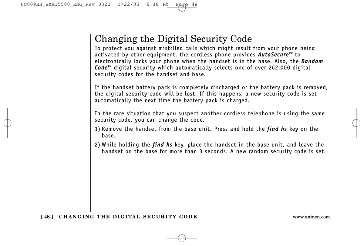 Changing the Digital Security CodeTo protect you against misbilled calls which might result from your phone beingactivated by other equipment, the cordless phone provides AutoSecureTM to electronically locks your phone when the handset is in the base. Also, the RandomCodeTM digital security which automatically selects one of over 262,000 digital security codes for the handset and base.If the handset battery pack is completely discharged or the battery pack is removed,the digital security code will be lost. If this happens, a new security code is setautomatically the next time the battery pack is charged.In the rare situation that you suspect another cordless telephone is using the samesecurity code, you can change the code.1) Remove the handset from the base unit. Press and hold the find hs key on thebase.2) While holding the find hs key, place the handset in the base unit, and leave thehandset on the base for more than 3 seconds. A new random security code is set.CHANGING THE DIGITAL SECURITY CODE[ 48 ] www.uniden.comUC009BH_EXAI5580_ENG_Rev 0322  3/22/05  6:38 PM  Page 48