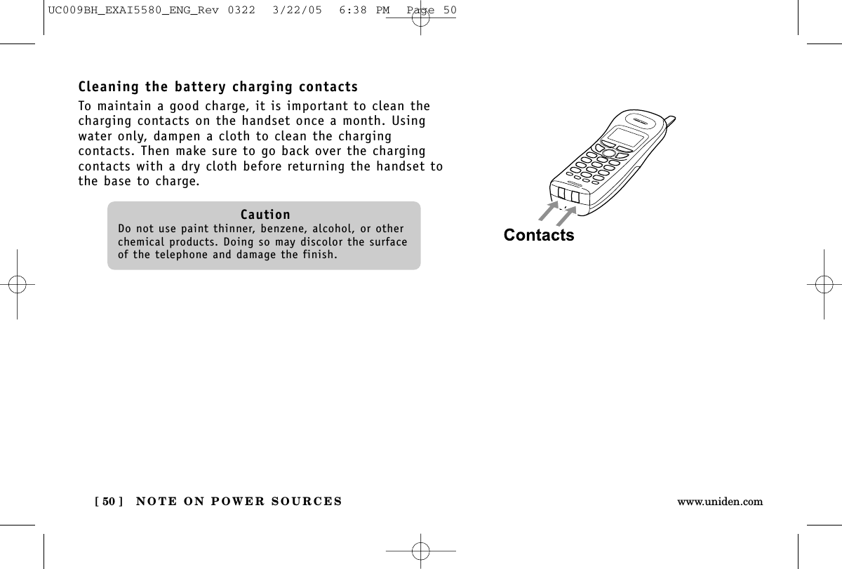 NOTE ON POWER SOURCES[ 50 ] www.uniden.comCleaning the battery charging contactsTo maintain a good charge, it is important to clean thecharging contacts on the handset once a month. Usingwater only, dampen a cloth to clean the chargingcontacts. Then make sure to go back over the chargingcontacts with a dry cloth before returning the handset tothe base to charge.CautionDo not use paint thinner, benzene, alcohol, or otherchemical products. Doing so may discolor the surfaceof the telephone and damage the finish.UC009BH_EXAI5580_ENG_Rev 0322  3/22/05  6:38 PM  Page 50