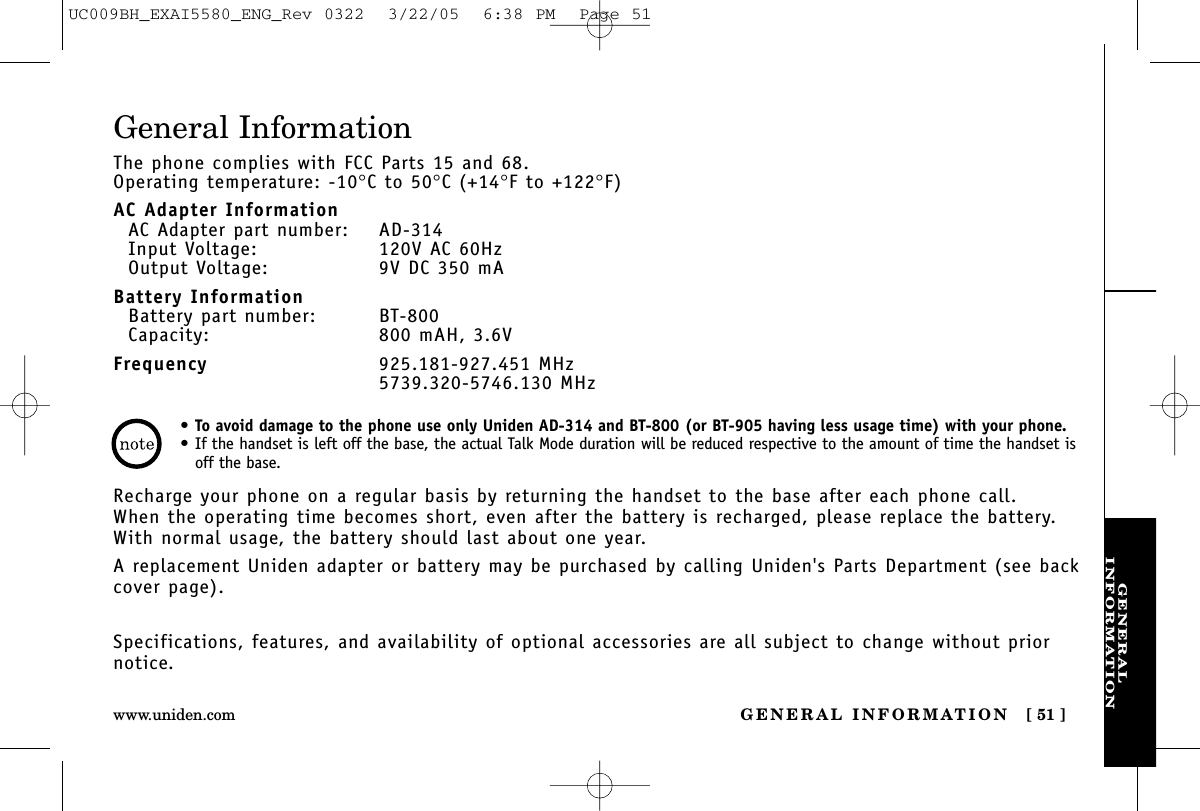 GENERALINFORMATIONGENERAL INFORMATION [ 51 ]www.uniden.comGeneral InformationThe phone complies with FCC Parts 15 and 68.Operating temperature: -10°C to 50°C (+14°F to +122°F)AC Adapter InformationAC Adapter part number: AD-314Input Voltage: 120V AC 60HzOutput Voltage: 9V DC 350 mABattery InformationBattery part number: BT-800Capacity: 800 mAH, 3.6VFrequency 925.181-927.451 MHz5739.320-5746.130 MHzRecharge your phone on a regular basis by returning the handset to the base after each phone call. When the operating time becomes short, even after the battery is recharged, please replace the battery. With normal usage, the battery should last about one year. A replacement Uniden adapter or battery may be purchased by calling Uniden&apos;s Parts Department (see backcover page).Specifications, features, and availability of optional accessories are all subject to change without priornotice.•To avoid damage to the phone use only Uniden AD-314 and BT-800 (or BT-905 having less usage time) with your phone.•If the handset is left off the base, the actual Talk Mode duration will be reduced respective to the amount of time the handset isoff the base.UC009BH_EXAI5580_ENG_Rev 0322  3/22/05  6:38 PM  Page 51