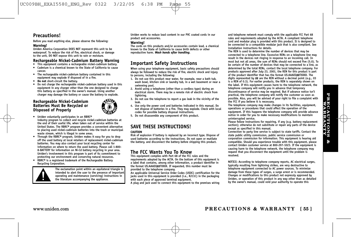 PRECAUTIONS &amp;WARRANTYPRECAUTIONS &amp; WARRANTY [ 55 ]www.uniden.comPrecautions!Before you read anything else, please observe the following:Warning!Uniden America Corporation DOES NOT represent this unit to bewaterproof. To reduce the risk of fire, electrical shock, or damage to the unit, DO NOT expose this unit to rain or moisture. Rechargeable Nickel-Cadmium Battery Warning•This equipment contains a rechargeable nickel-cadmium battery.•Cadmium is a chemical known to the State of California to causecancer.•The rechargeable nickel-cadmium battery contained in thisequipment may explode if disposed of in a fire.•Do not short-circuit the battery.•Do not charge the rechargeable nickel-cadmium battery used in thisequipment in any charger other than the one designed to chargethis battery as specified in the owner’s manual. Using anothercharger may damage the battery or cause the battery to explode.Rechargeable Nickel-CadmiumBatteries Must Be Recycled orDisposed of Properly•Uniden voluntarily participates in an RBRC®industry program to collect and recycle nickel-cadmium batteries atthe end of their useful life, when taken out of service within theUnited States. The RBRC® program provides a convenient alternativeto placing used nickel-cadmium batteries into the trash or municipalwaste stream, which is illegal in some areas.•Through the RBRC® program, Uniden makes it easy for you to dropoff the used battery at local retailers of replacement nickel-cadmiumbatteries. You may also contact your local recycling center forinformation on where to return the used battery. Please call 1-800-8-BATTERY for information on Ni-Cd battery recycling in your area.Uniden&apos;s involvement in this program is part of its commitment toprotecting our environment and conserving natural resources.•RBRC® is a registered trademark of the Rechargeable BatteryRecycling Corporation.Uniden works to reduce lead content in our PVC coated cords in ourproduct and accessories.Warning!The cords on this products and/or accessories contain lead, a chemicalknown to the State of California to cause birth defects or other reproductive harm. Wash hands after handling.Important Safety InstructionsWhen using your telephone equipment, basic safety precautions shouldalways be followed to reduce the risk of fire, electric shock and injuryto persons, including the following:1. Do not use this product near water, for example, near a bath tub,wash bowl, kitchen sink or laundry tub, in a wet basement or near aswimming pool.2. Avoid using a telephone (other than a cordless type) during anelectrical storm. There may be a remote risk of electric shock fromlightning.3. Do not use the telephone to report a gas leak in the vicinity of theleak.4. Use only the power cord and batteries indicated in this manual. Donot dispose of batteries in a fire. They may explode. Check with localcodes for possible battery disposal instructions.5. Do not disassemble any component of this product.SAVE THESE INSTRUCTIONS!CAUTIONRisk of explosion if battery is replaced by an incorrect type. Dispose ofused batteries according to the instructions. Do not open or mutilatethe battery, and disconnect the battery before shipping this product.The FCC Wants You To KnowThis equipment complies with Part 68 of the FCC rules and therequirements adopted by the ACTA. On the bottom of this equipment isa label that contains, among other information, a product identifier inthe format US:AAAEQ##TXXXX. If requested, this number must beprovided to the telephone company. An applicable Universal Service Order Codes (USOC) certification for thejacks used in this equipment is provided (i.e., RJ11C) in the packagingwith each piece of approved terminal equipment.A plug and jack used to connect this equipment to the premises wiringand telephone network must comply with the applicable FCC Part 68rules and requirements adopted by the ACTA. A compliant telephonecord and modular plug is provided with this product. It is designed tobe connected to a compatible modular jack that is also compliant. Seeinstallation instructions for details.The REN is used to determine the number of devices that may beconnected to a telephone line. Excessive RENs on a telephone line mayresult in the devices not ringing in response to an incoming call. Inmost but not all areas, the sum of RENs should not exceed five (5.0). Tobe certain of the number of devices that may be connected to a line, asdetermined by the total RENs, contact the local telephone company. Forproducts approved after July 23, 2001, the REN for this product is partof the product identifier that has the format US:AAAEQ##TXXXX. Thedigits represented by ## are the REN without a decimal point (e.g., 03is a REN of 0.3). For earlier products, the REN is separately shown onthe label. If this equipment causes harm to the telephone network, thetelephone company will notify you in advance that temporarydiscontinuance of service may be required. But if advance notice isn’tpractical, the telephone company will notify the customer as soon aspossible. Also, you will be advised of your right to file a complaint withthe FCC if you believe it is necessary.The telephone company may make changes in its facilities, equipment,operations or procedures that could affect the operation of theequipment. If this happens the telephone company will provide advancenotice in order for you to make necessary modifications to maintainuninterrupted service.Please follow instructions for repairing, if any (e.g. battery replacementsection); otherwise do not substitute or repair any parts of the deviceexcept as specified in this manual.Connection to party line service is subject to state tariffs. Contact thestate public utility commission, public service commission orcorporation commission for information. This equipment is hearing aidcompatible. Should you experience trouble with this equipment, pleasecontact Uniden customer service at 800-297-1023. If the equipment iscausing harm to the telephone network, the telephone company mayrequest that you disconnect the equipment until the problem isresolved.NOTICE: According to telephone company reports, AC electrical surges,typically resulting from lightning strikes, are very destructive totelephone equipment connected to AC power sources. To minimizedamage from these types of surges, a surge arrest or is recommended.Changes or modifications to this product not expressly approved byUniden, or operation of this product in any way other than as detailedby the owner&apos;s manual, could void your authority to operate thisThe exclamation point within an equilateral triangle isintended to alert the user to the presence of importantoperating and maintenance (servicing) instructions inthe literature accompanying the appliance.UC009BH_EXAI5580_ENG_Rev 0322  3/22/05  6:38 PM  Page 55